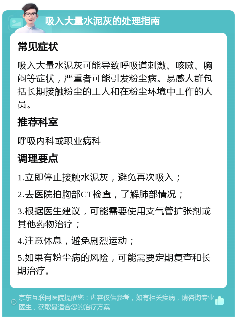 吸入大量水泥灰的处理指南 常见症状 吸入大量水泥灰可能导致呼吸道刺激、咳嗽、胸闷等症状，严重者可能引发粉尘病。易感人群包括长期接触粉尘的工人和在粉尘环境中工作的人员。 推荐科室 呼吸内科或职业病科 调理要点 1.立即停止接触水泥灰，避免再次吸入； 2.去医院拍胸部CT检查，了解肺部情况； 3.根据医生建议，可能需要使用支气管扩张剂或其他药物治疗； 4.注意休息，避免剧烈运动； 5.如果有粉尘病的风险，可能需要定期复查和长期治疗。