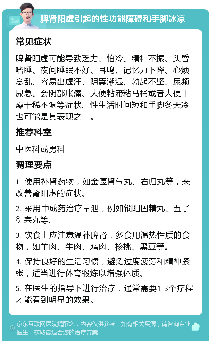 脾肾阳虚引起的性功能障碍和手脚冰凉 常见症状 脾肾阳虚可能导致乏力、怕冷、精神不振、头昏嗜睡、夜间睡眠不好、耳鸣、记忆力下降、心烦意乱、容易出虚汗、阴囊潮湿、勃起不坚、尿频尿急、会阴部胀痛、大便粘滞粘马桶或者大便干燥干稀不调等症状。性生活时间短和手脚冬天冷也可能是其表现之一。 推荐科室 中医科或男科 调理要点 1. 使用补肾药物，如金匮肾气丸、右归丸等，来改善肾阳虚的症状。 2. 采用中成药治疗早泄，例如锁阳固精丸、五子衍宗丸等。 3. 饮食上应注意温补脾肾，多食用温热性质的食物，如羊肉、牛肉、鸡肉、核桃、黑豆等。 4. 保持良好的生活习惯，避免过度疲劳和精神紧张，适当进行体育锻炼以增强体质。 5. 在医生的指导下进行治疗，通常需要1-3个疗程才能看到明显的效果。