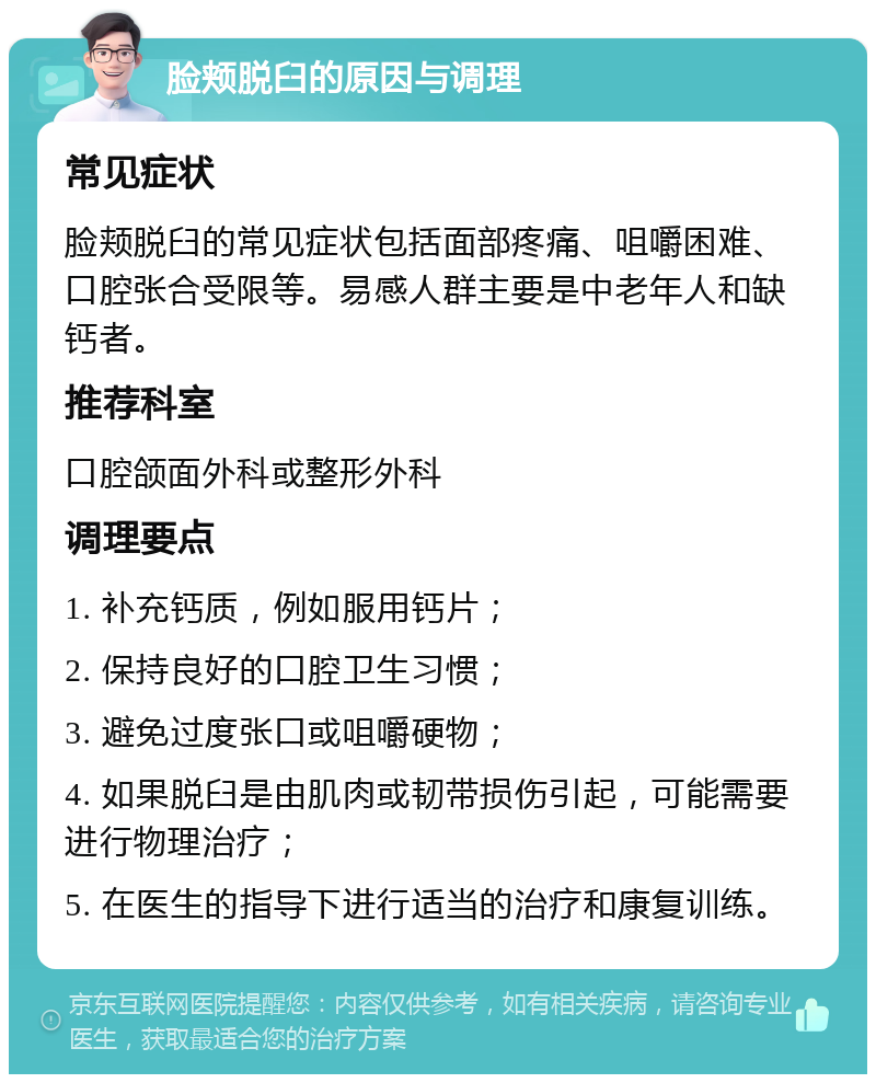 脸颊脱臼的原因与调理 常见症状 脸颊脱臼的常见症状包括面部疼痛、咀嚼困难、口腔张合受限等。易感人群主要是中老年人和缺钙者。 推荐科室 口腔颌面外科或整形外科 调理要点 1. 补充钙质，例如服用钙片； 2. 保持良好的口腔卫生习惯； 3. 避免过度张口或咀嚼硬物； 4. 如果脱臼是由肌肉或韧带损伤引起，可能需要进行物理治疗； 5. 在医生的指导下进行适当的治疗和康复训练。