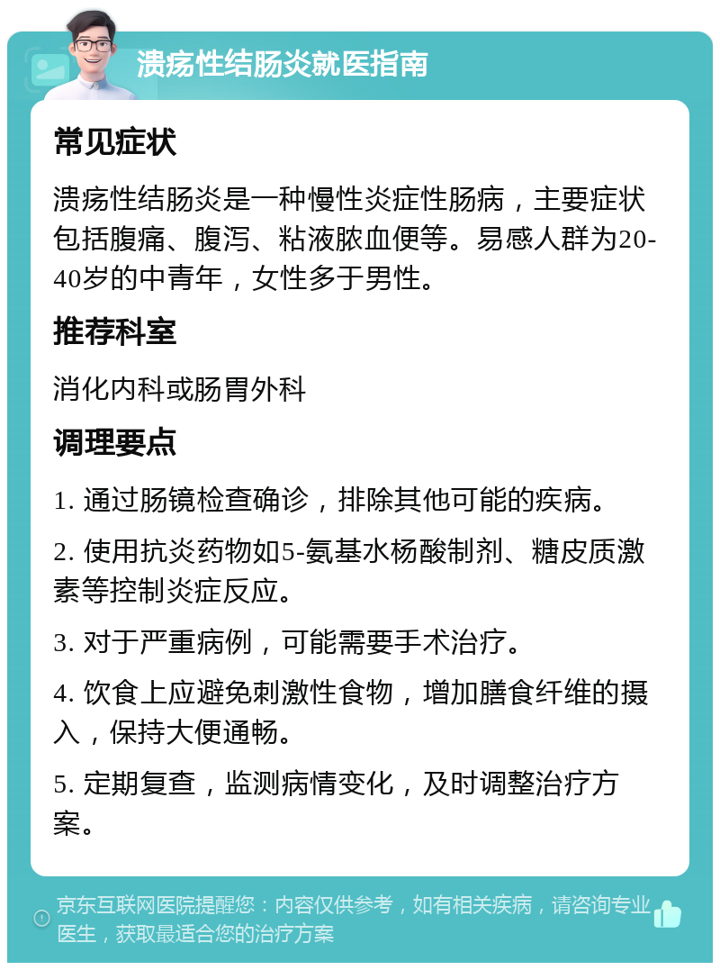 溃疡性结肠炎就医指南 常见症状 溃疡性结肠炎是一种慢性炎症性肠病，主要症状包括腹痛、腹泻、粘液脓血便等。易感人群为20-40岁的中青年，女性多于男性。 推荐科室 消化内科或肠胃外科 调理要点 1. 通过肠镜检查确诊，排除其他可能的疾病。 2. 使用抗炎药物如5-氨基水杨酸制剂、糖皮质激素等控制炎症反应。 3. 对于严重病例，可能需要手术治疗。 4. 饮食上应避免刺激性食物，增加膳食纤维的摄入，保持大便通畅。 5. 定期复查，监测病情变化，及时调整治疗方案。