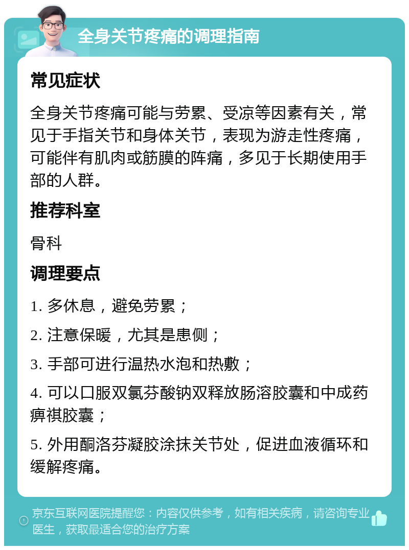 全身关节疼痛的调理指南 常见症状 全身关节疼痛可能与劳累、受凉等因素有关，常见于手指关节和身体关节，表现为游走性疼痛，可能伴有肌肉或筋膜的阵痛，多见于长期使用手部的人群。 推荐科室 骨科 调理要点 1. 多休息，避免劳累； 2. 注意保暖，尤其是患侧； 3. 手部可进行温热水泡和热敷； 4. 可以口服双氯芬酸钠双释放肠溶胶囊和中成药痹祺胶囊； 5. 外用酮洛芬凝胶涂抹关节处，促进血液循环和缓解疼痛。