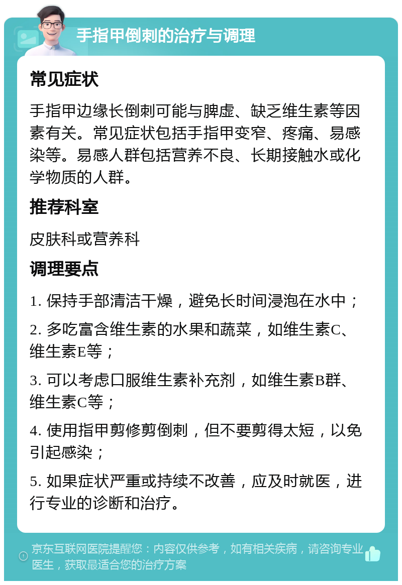 手指甲倒刺的治疗与调理 常见症状 手指甲边缘长倒刺可能与脾虚、缺乏维生素等因素有关。常见症状包括手指甲变窄、疼痛、易感染等。易感人群包括营养不良、长期接触水或化学物质的人群。 推荐科室 皮肤科或营养科 调理要点 1. 保持手部清洁干燥，避免长时间浸泡在水中； 2. 多吃富含维生素的水果和蔬菜，如维生素C、维生素E等； 3. 可以考虑口服维生素补充剂，如维生素B群、维生素C等； 4. 使用指甲剪修剪倒刺，但不要剪得太短，以免引起感染； 5. 如果症状严重或持续不改善，应及时就医，进行专业的诊断和治疗。