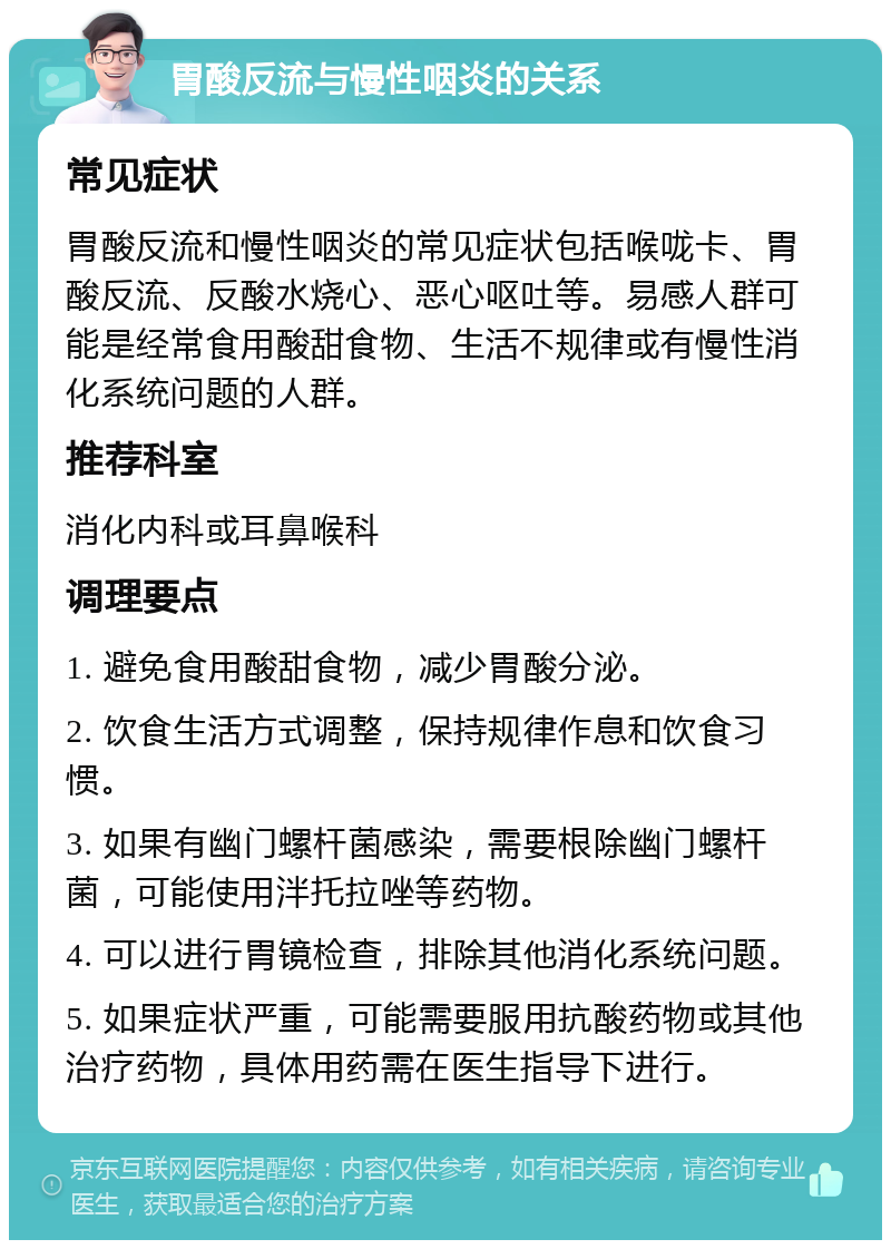 胃酸反流与慢性咽炎的关系 常见症状 胃酸反流和慢性咽炎的常见症状包括喉咙卡、胃酸反流、反酸水烧心、恶心呕吐等。易感人群可能是经常食用酸甜食物、生活不规律或有慢性消化系统问题的人群。 推荐科室 消化内科或耳鼻喉科 调理要点 1. 避免食用酸甜食物，减少胃酸分泌。 2. 饮食生活方式调整，保持规律作息和饮食习惯。 3. 如果有幽门螺杆菌感染，需要根除幽门螺杆菌，可能使用泮托拉唑等药物。 4. 可以进行胃镜检查，排除其他消化系统问题。 5. 如果症状严重，可能需要服用抗酸药物或其他治疗药物，具体用药需在医生指导下进行。