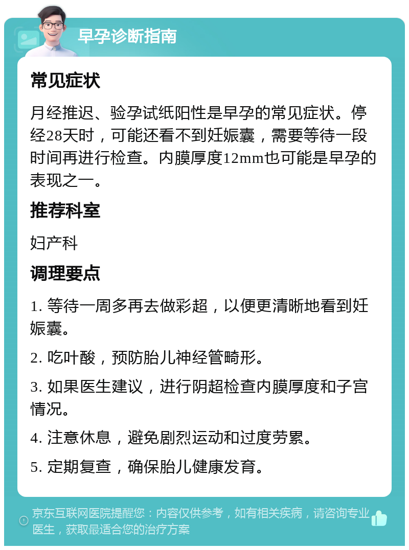 早孕诊断指南 常见症状 月经推迟、验孕试纸阳性是早孕的常见症状。停经28天时，可能还看不到妊娠囊，需要等待一段时间再进行检查。内膜厚度12mm也可能是早孕的表现之一。 推荐科室 妇产科 调理要点 1. 等待一周多再去做彩超，以便更清晰地看到妊娠囊。 2. 吃叶酸，预防胎儿神经管畸形。 3. 如果医生建议，进行阴超检查内膜厚度和子宫情况。 4. 注意休息，避免剧烈运动和过度劳累。 5. 定期复查，确保胎儿健康发育。