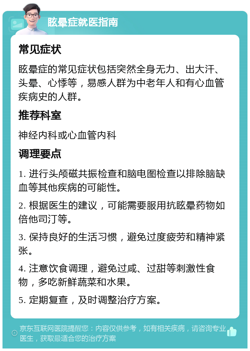 眩晕症就医指南 常见症状 眩晕症的常见症状包括突然全身无力、出大汗、头晕、心悸等，易感人群为中老年人和有心血管疾病史的人群。 推荐科室 神经内科或心血管内科 调理要点 1. 进行头颅磁共振检查和脑电图检查以排除脑缺血等其他疾病的可能性。 2. 根据医生的建议，可能需要服用抗眩晕药物如倍他司汀等。 3. 保持良好的生活习惯，避免过度疲劳和精神紧张。 4. 注意饮食调理，避免过咸、过甜等刺激性食物，多吃新鲜蔬菜和水果。 5. 定期复查，及时调整治疗方案。