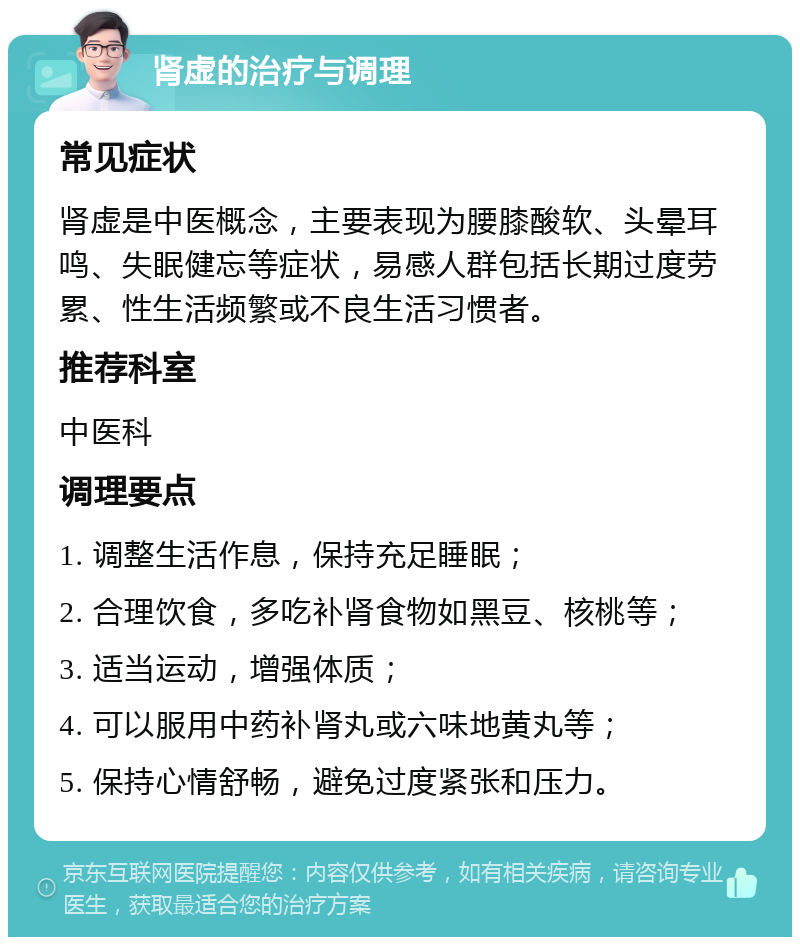 肾虚的治疗与调理 常见症状 肾虚是中医概念，主要表现为腰膝酸软、头晕耳鸣、失眠健忘等症状，易感人群包括长期过度劳累、性生活频繁或不良生活习惯者。 推荐科室 中医科 调理要点 1. 调整生活作息，保持充足睡眠； 2. 合理饮食，多吃补肾食物如黑豆、核桃等； 3. 适当运动，增强体质； 4. 可以服用中药补肾丸或六味地黄丸等； 5. 保持心情舒畅，避免过度紧张和压力。