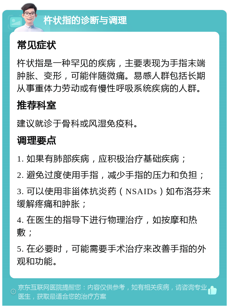 杵状指的诊断与调理 常见症状 杵状指是一种罕见的疾病，主要表现为手指末端肿胀、变形，可能伴随微痛。易感人群包括长期从事重体力劳动或有慢性呼吸系统疾病的人群。 推荐科室 建议就诊于骨科或风湿免疫科。 调理要点 1. 如果有肺部疾病，应积极治疗基础疾病； 2. 避免过度使用手指，减少手指的压力和负担； 3. 可以使用非甾体抗炎药（NSAIDs）如布洛芬来缓解疼痛和肿胀； 4. 在医生的指导下进行物理治疗，如按摩和热敷； 5. 在必要时，可能需要手术治疗来改善手指的外观和功能。