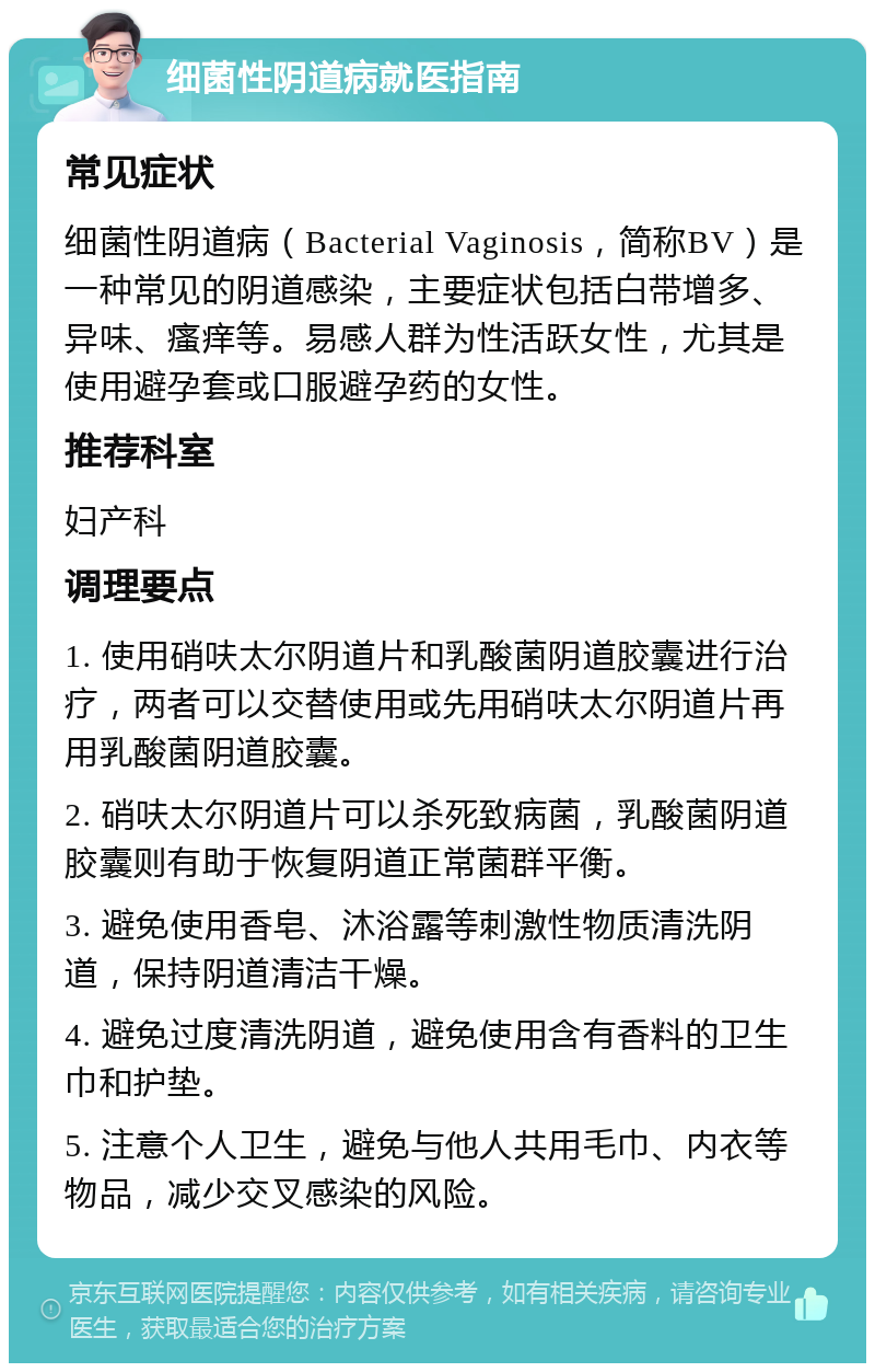 细菌性阴道病就医指南 常见症状 细菌性阴道病（Bacterial Vaginosis，简称BV）是一种常见的阴道感染，主要症状包括白带增多、异味、瘙痒等。易感人群为性活跃女性，尤其是使用避孕套或口服避孕药的女性。 推荐科室 妇产科 调理要点 1. 使用硝呋太尔阴道片和乳酸菌阴道胶囊进行治疗，两者可以交替使用或先用硝呋太尔阴道片再用乳酸菌阴道胶囊。 2. 硝呋太尔阴道片可以杀死致病菌，乳酸菌阴道胶囊则有助于恢复阴道正常菌群平衡。 3. 避免使用香皂、沐浴露等刺激性物质清洗阴道，保持阴道清洁干燥。 4. 避免过度清洗阴道，避免使用含有香料的卫生巾和护垫。 5. 注意个人卫生，避免与他人共用毛巾、内衣等物品，减少交叉感染的风险。