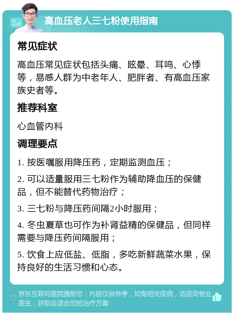 高血压老人三七粉使用指南 常见症状 高血压常见症状包括头痛、眩晕、耳鸣、心悸等，易感人群为中老年人、肥胖者、有高血压家族史者等。 推荐科室 心血管内科 调理要点 1. 按医嘱服用降压药，定期监测血压； 2. 可以适量服用三七粉作为辅助降血压的保健品，但不能替代药物治疗； 3. 三七粉与降压药间隔2小时服用； 4. 冬虫夏草也可作为补肾益精的保健品，但同样需要与降压药间隔服用； 5. 饮食上应低盐、低脂，多吃新鲜蔬菜水果，保持良好的生活习惯和心态。