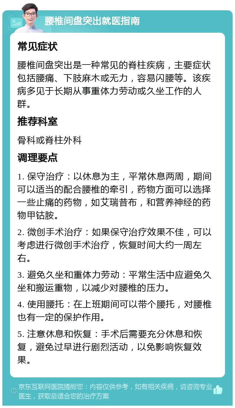 腰椎间盘突出就医指南 常见症状 腰椎间盘突出是一种常见的脊柱疾病，主要症状包括腰痛、下肢麻木或无力，容易闪腰等。该疾病多见于长期从事重体力劳动或久坐工作的人群。 推荐科室 骨科或脊柱外科 调理要点 1. 保守治疗：以休息为主，平常休息两周，期间可以适当的配合腰椎的牵引，药物方面可以选择一些止痛的药物，如艾瑞昔布，和营养神经的药物甲钴胺。 2. 微创手术治疗：如果保守治疗效果不佳，可以考虑进行微创手术治疗，恢复时间大约一周左右。 3. 避免久坐和重体力劳动：平常生活中应避免久坐和搬运重物，以减少对腰椎的压力。 4. 使用腰托：在上班期间可以带个腰托，对腰椎也有一定的保护作用。 5. 注意休息和恢复：手术后需要充分休息和恢复，避免过早进行剧烈活动，以免影响恢复效果。