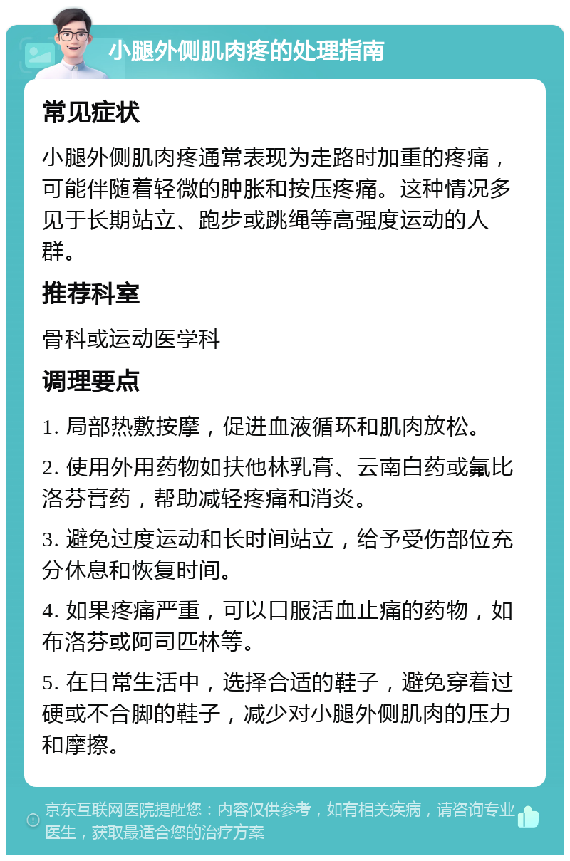 小腿外侧肌肉疼的处理指南 常见症状 小腿外侧肌肉疼通常表现为走路时加重的疼痛，可能伴随着轻微的肿胀和按压疼痛。这种情况多见于长期站立、跑步或跳绳等高强度运动的人群。 推荐科室 骨科或运动医学科 调理要点 1. 局部热敷按摩，促进血液循环和肌肉放松。 2. 使用外用药物如扶他林乳膏、云南白药或氟比洛芬膏药，帮助减轻疼痛和消炎。 3. 避免过度运动和长时间站立，给予受伤部位充分休息和恢复时间。 4. 如果疼痛严重，可以口服活血止痛的药物，如布洛芬或阿司匹林等。 5. 在日常生活中，选择合适的鞋子，避免穿着过硬或不合脚的鞋子，减少对小腿外侧肌肉的压力和摩擦。