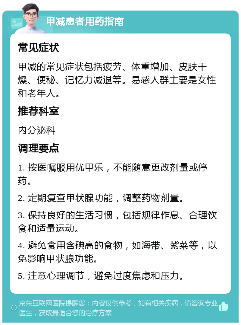 甲减患者用药指南 常见症状 甲减的常见症状包括疲劳、体重增加、皮肤干燥、便秘、记忆力减退等。易感人群主要是女性和老年人。 推荐科室 内分泌科 调理要点 1. 按医嘱服用优甲乐，不能随意更改剂量或停药。 2. 定期复查甲状腺功能，调整药物剂量。 3. 保持良好的生活习惯，包括规律作息、合理饮食和适量运动。 4. 避免食用含碘高的食物，如海带、紫菜等，以免影响甲状腺功能。 5. 注意心理调节，避免过度焦虑和压力。