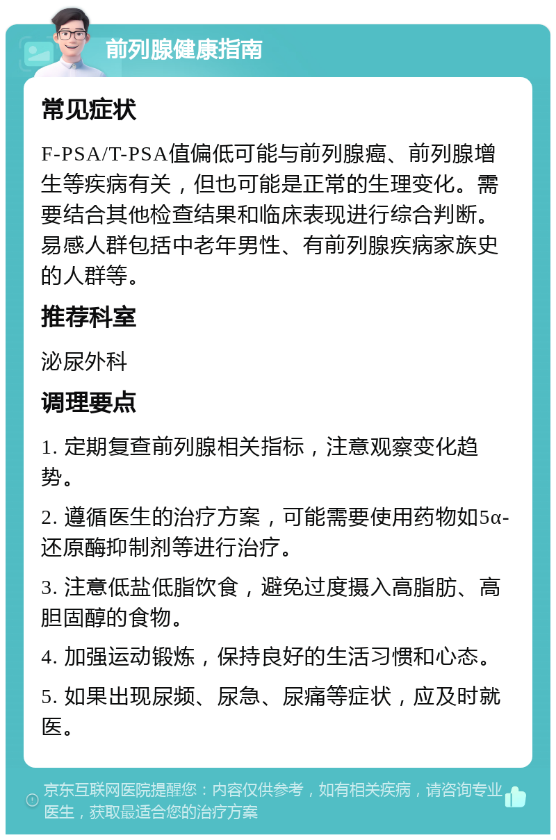 前列腺健康指南 常见症状 F-PSA/T-PSA值偏低可能与前列腺癌、前列腺增生等疾病有关，但也可能是正常的生理变化。需要结合其他检查结果和临床表现进行综合判断。易感人群包括中老年男性、有前列腺疾病家族史的人群等。 推荐科室 泌尿外科 调理要点 1. 定期复查前列腺相关指标，注意观察变化趋势。 2. 遵循医生的治疗方案，可能需要使用药物如5α-还原酶抑制剂等进行治疗。 3. 注意低盐低脂饮食，避免过度摄入高脂肪、高胆固醇的食物。 4. 加强运动锻炼，保持良好的生活习惯和心态。 5. 如果出现尿频、尿急、尿痛等症状，应及时就医。