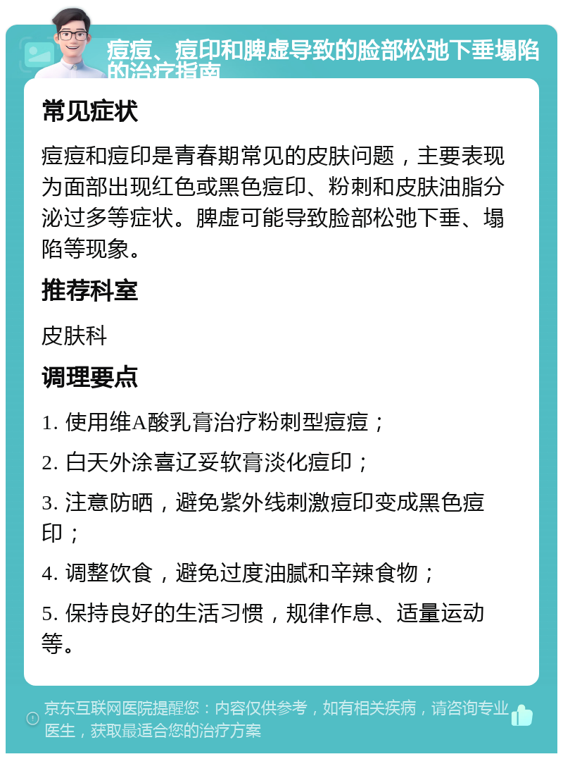 痘痘、痘印和脾虚导致的脸部松弛下垂塌陷的治疗指南 常见症状 痘痘和痘印是青春期常见的皮肤问题，主要表现为面部出现红色或黑色痘印、粉刺和皮肤油脂分泌过多等症状。脾虚可能导致脸部松弛下垂、塌陷等现象。 推荐科室 皮肤科 调理要点 1. 使用维A酸乳膏治疗粉刺型痘痘； 2. 白天外涂喜辽妥软膏淡化痘印； 3. 注意防晒，避免紫外线刺激痘印变成黑色痘印； 4. 调整饮食，避免过度油腻和辛辣食物； 5. 保持良好的生活习惯，规律作息、适量运动等。