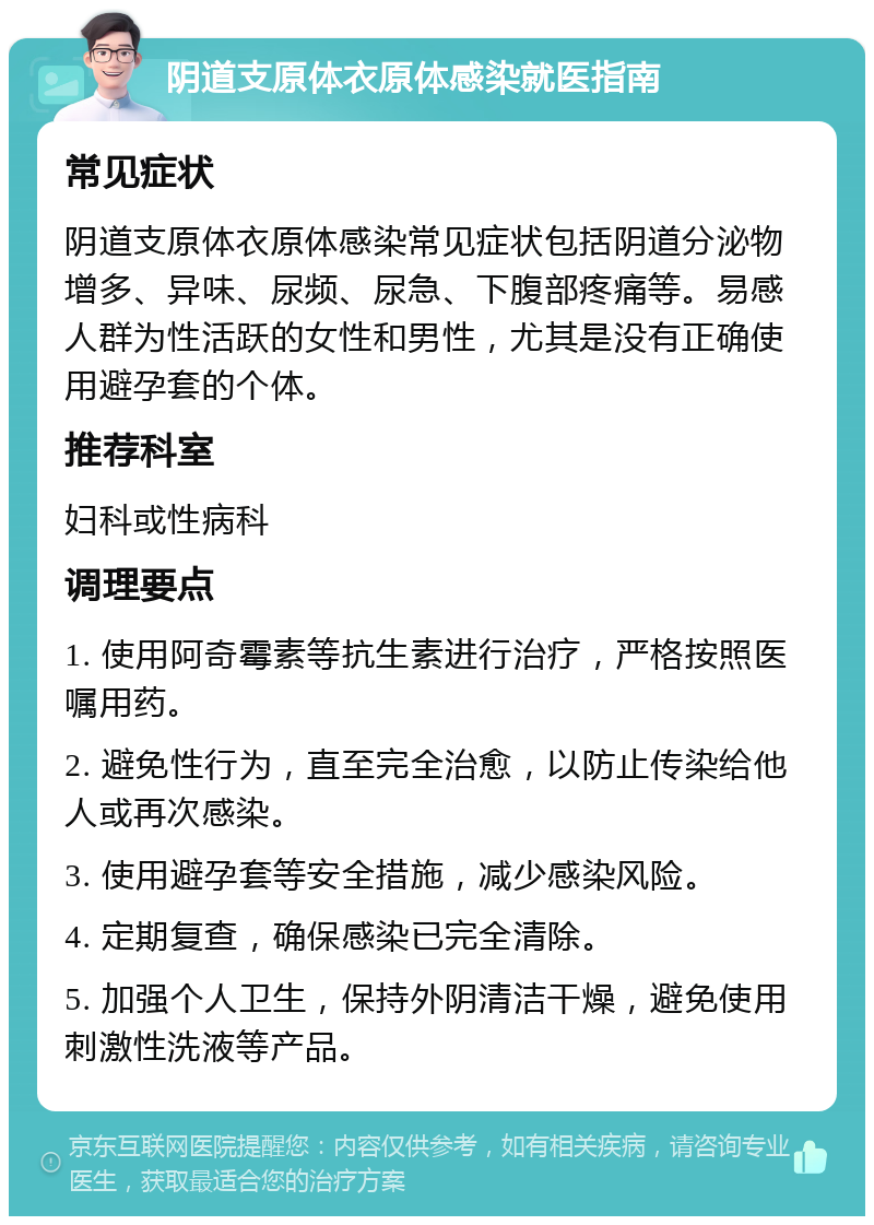 阴道支原体衣原体感染就医指南 常见症状 阴道支原体衣原体感染常见症状包括阴道分泌物增多、异味、尿频、尿急、下腹部疼痛等。易感人群为性活跃的女性和男性，尤其是没有正确使用避孕套的个体。 推荐科室 妇科或性病科 调理要点 1. 使用阿奇霉素等抗生素进行治疗，严格按照医嘱用药。 2. 避免性行为，直至完全治愈，以防止传染给他人或再次感染。 3. 使用避孕套等安全措施，减少感染风险。 4. 定期复查，确保感染已完全清除。 5. 加强个人卫生，保持外阴清洁干燥，避免使用刺激性洗液等产品。