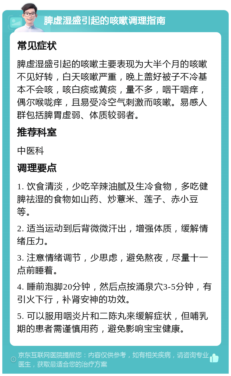 脾虚湿盛引起的咳嗽调理指南 常见症状 脾虚湿盛引起的咳嗽主要表现为大半个月的咳嗽不见好转，白天咳嗽严重，晚上盖好被子不冷基本不会咳，咳白痰或黄痰，量不多，咽干咽痒，偶尔喉咙痒，且易受冷空气刺激而咳嗽。易感人群包括脾胃虚弱、体质较弱者。 推荐科室 中医科 调理要点 1. 饮食清淡，少吃辛辣油腻及生冷食物，多吃健脾祛湿的食物如山药、炒薏米、莲子、赤小豆等。 2. 适当运动到后背微微汗出，增强体质，缓解情绪压力。 3. 注意情绪调节，少思虑，避免熬夜，尽量十一点前睡着。 4. 睡前泡脚20分钟，然后点按涌泉穴3-5分钟，有引火下行，补肾安神的功效。 5. 可以服用咽炎片和二陈丸来缓解症状，但哺乳期的患者需谨慎用药，避免影响宝宝健康。