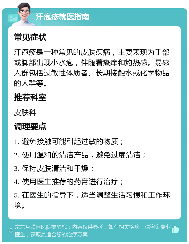 汗疱疹就医指南 常见症状 汗疱疹是一种常见的皮肤疾病，主要表现为手部或脚部出现小水疱，伴随着瘙痒和灼热感。易感人群包括过敏性体质者、长期接触水或化学物品的人群等。 推荐科室 皮肤科 调理要点 1. 避免接触可能引起过敏的物质； 2. 使用温和的清洁产品，避免过度清洁； 3. 保持皮肤清洁和干燥； 4. 使用医生推荐的药膏进行治疗； 5. 在医生的指导下，适当调整生活习惯和工作环境。