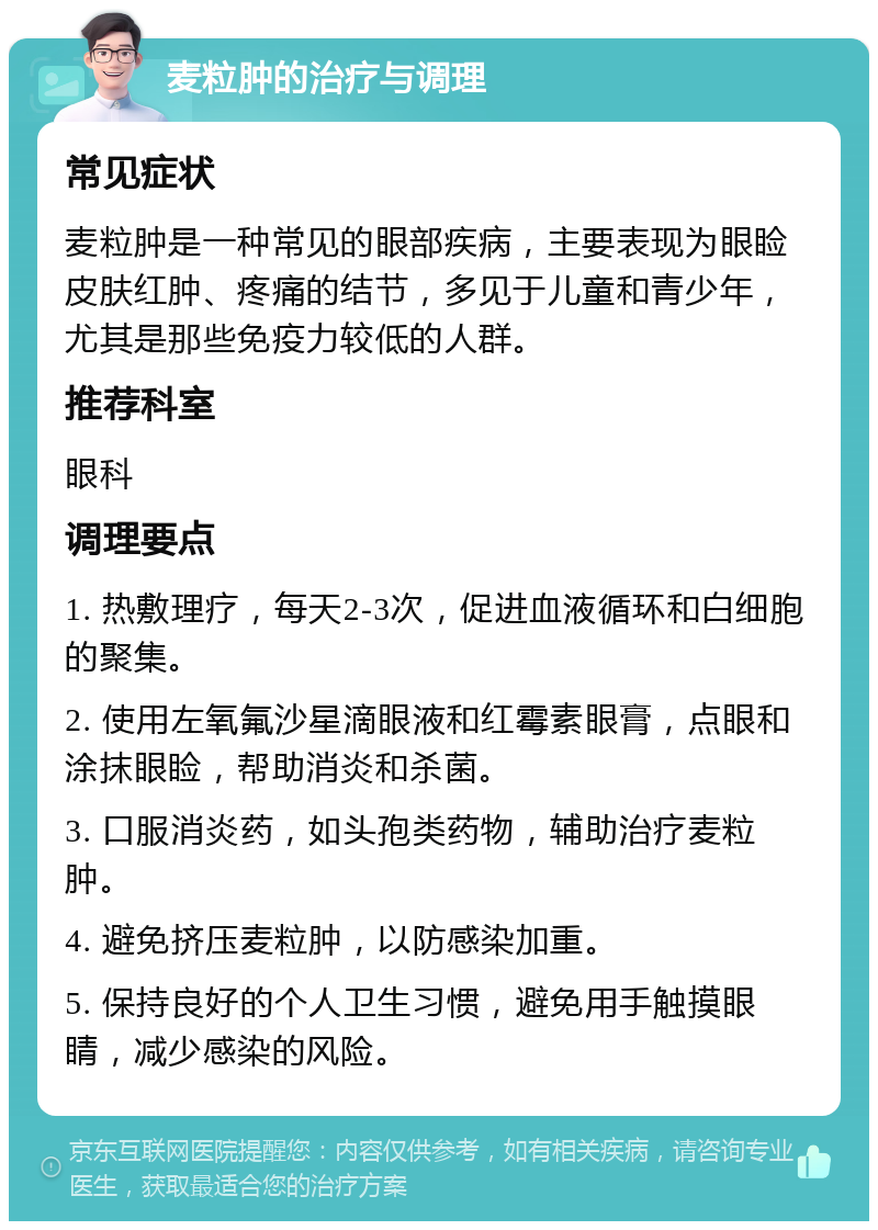 麦粒肿的治疗与调理 常见症状 麦粒肿是一种常见的眼部疾病，主要表现为眼睑皮肤红肿、疼痛的结节，多见于儿童和青少年，尤其是那些免疫力较低的人群。 推荐科室 眼科 调理要点 1. 热敷理疗，每天2-3次，促进血液循环和白细胞的聚集。 2. 使用左氧氟沙星滴眼液和红霉素眼膏，点眼和涂抹眼睑，帮助消炎和杀菌。 3. 口服消炎药，如头孢类药物，辅助治疗麦粒肿。 4. 避免挤压麦粒肿，以防感染加重。 5. 保持良好的个人卫生习惯，避免用手触摸眼睛，减少感染的风险。