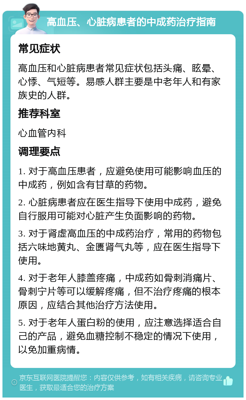 高血压、心脏病患者的中成药治疗指南 常见症状 高血压和心脏病患者常见症状包括头痛、眩晕、心悸、气短等。易感人群主要是中老年人和有家族史的人群。 推荐科室 心血管内科 调理要点 1. 对于高血压患者，应避免使用可能影响血压的中成药，例如含有甘草的药物。 2. 心脏病患者应在医生指导下使用中成药，避免自行服用可能对心脏产生负面影响的药物。 3. 对于肾虚高血压的中成药治疗，常用的药物包括六味地黄丸、金匮肾气丸等，应在医生指导下使用。 4. 对于老年人膝盖疼痛，中成药如骨刺消痛片、骨刺宁片等可以缓解疼痛，但不治疗疼痛的根本原因，应结合其他治疗方法使用。 5. 对于老年人蛋白粉的使用，应注意选择适合自己的产品，避免血糖控制不稳定的情况下使用，以免加重病情。