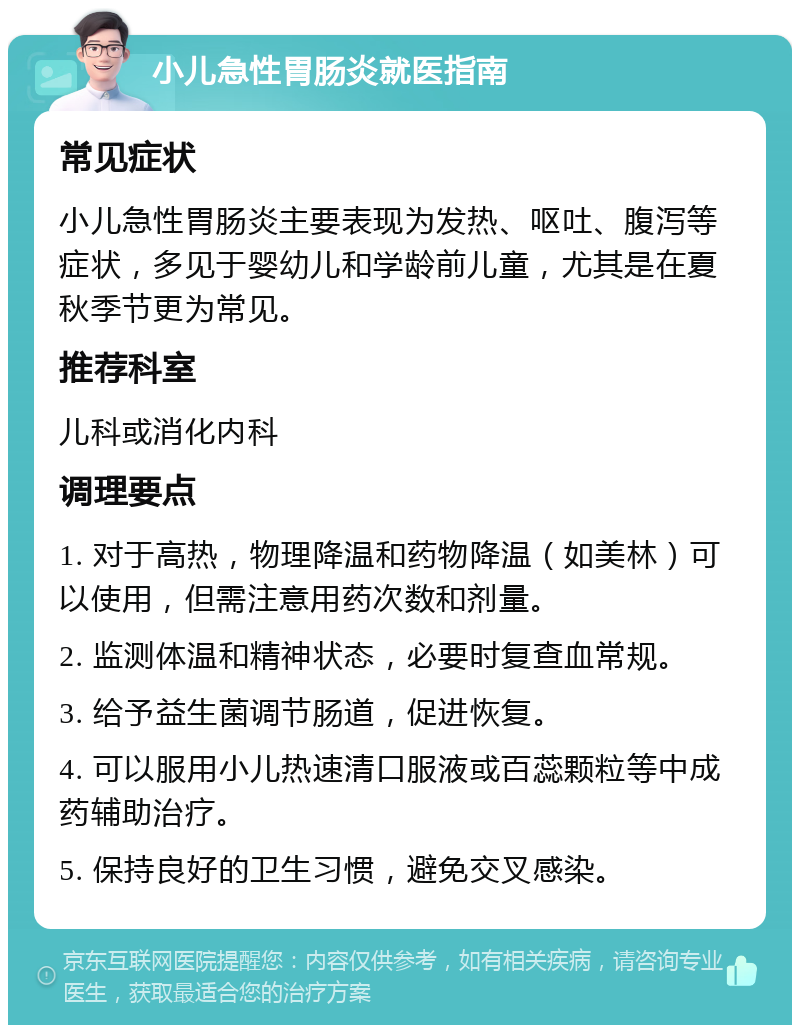 小儿急性胃肠炎就医指南 常见症状 小儿急性胃肠炎主要表现为发热、呕吐、腹泻等症状，多见于婴幼儿和学龄前儿童，尤其是在夏秋季节更为常见。 推荐科室 儿科或消化内科 调理要点 1. 对于高热，物理降温和药物降温（如美林）可以使用，但需注意用药次数和剂量。 2. 监测体温和精神状态，必要时复查血常规。 3. 给予益生菌调节肠道，促进恢复。 4. 可以服用小儿热速清口服液或百蕊颗粒等中成药辅助治疗。 5. 保持良好的卫生习惯，避免交叉感染。