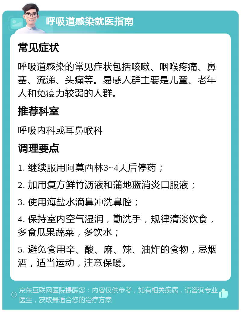 呼吸道感染就医指南 常见症状 呼吸道感染的常见症状包括咳嗽、咽喉疼痛、鼻塞、流涕、头痛等。易感人群主要是儿童、老年人和免疫力较弱的人群。 推荐科室 呼吸内科或耳鼻喉科 调理要点 1. 继续服用阿莫西林3~4天后停药； 2. 加用复方鲜竹沥液和蒲地蓝消炎口服液； 3. 使用海盐水滴鼻冲洗鼻腔； 4. 保持室内空气湿润，勤洗手，规律清淡饮食，多食瓜果蔬菜，多饮水； 5. 避免食用辛、酸、麻、辣、油炸的食物，忌烟酒，适当运动，注意保暖。