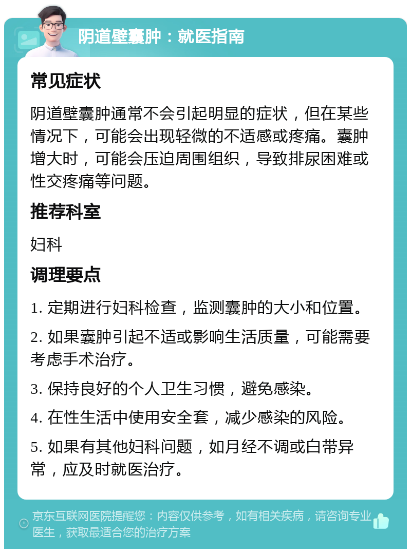 阴道壁囊肿：就医指南 常见症状 阴道壁囊肿通常不会引起明显的症状，但在某些情况下，可能会出现轻微的不适感或疼痛。囊肿增大时，可能会压迫周围组织，导致排尿困难或性交疼痛等问题。 推荐科室 妇科 调理要点 1. 定期进行妇科检查，监测囊肿的大小和位置。 2. 如果囊肿引起不适或影响生活质量，可能需要考虑手术治疗。 3. 保持良好的个人卫生习惯，避免感染。 4. 在性生活中使用安全套，减少感染的风险。 5. 如果有其他妇科问题，如月经不调或白带异常，应及时就医治疗。