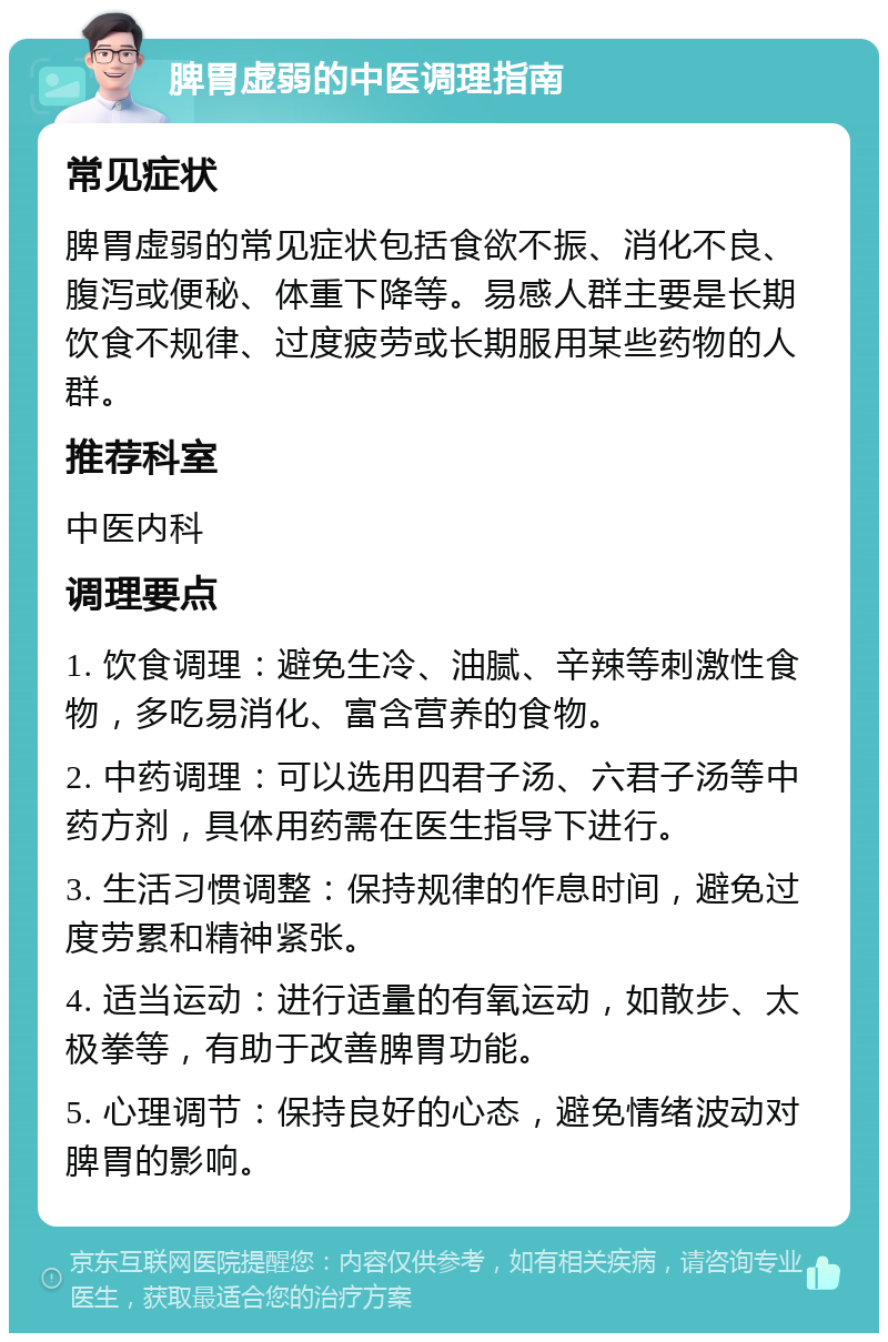 脾胃虚弱的中医调理指南 常见症状 脾胃虚弱的常见症状包括食欲不振、消化不良、腹泻或便秘、体重下降等。易感人群主要是长期饮食不规律、过度疲劳或长期服用某些药物的人群。 推荐科室 中医内科 调理要点 1. 饮食调理：避免生冷、油腻、辛辣等刺激性食物，多吃易消化、富含营养的食物。 2. 中药调理：可以选用四君子汤、六君子汤等中药方剂，具体用药需在医生指导下进行。 3. 生活习惯调整：保持规律的作息时间，避免过度劳累和精神紧张。 4. 适当运动：进行适量的有氧运动，如散步、太极拳等，有助于改善脾胃功能。 5. 心理调节：保持良好的心态，避免情绪波动对脾胃的影响。