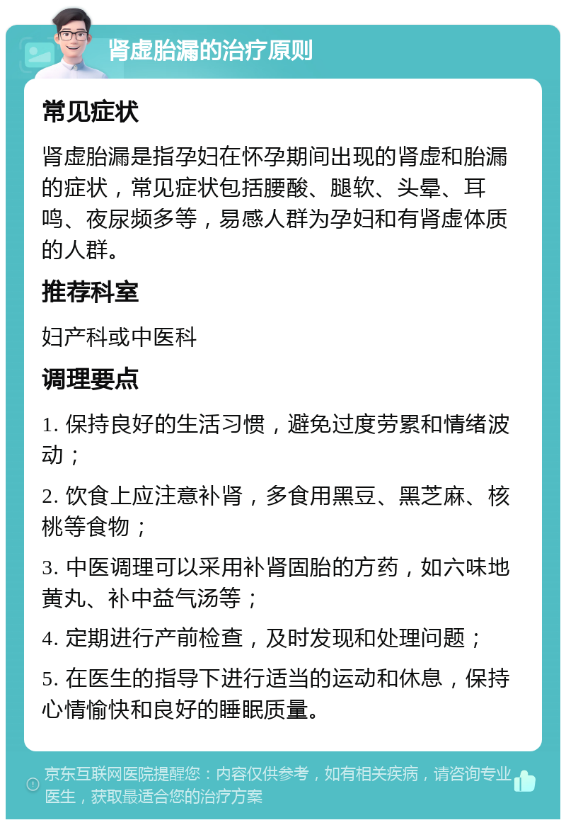 肾虚胎漏的治疗原则 常见症状 肾虚胎漏是指孕妇在怀孕期间出现的肾虚和胎漏的症状，常见症状包括腰酸、腿软、头晕、耳鸣、夜尿频多等，易感人群为孕妇和有肾虚体质的人群。 推荐科室 妇产科或中医科 调理要点 1. 保持良好的生活习惯，避免过度劳累和情绪波动； 2. 饮食上应注意补肾，多食用黑豆、黑芝麻、核桃等食物； 3. 中医调理可以采用补肾固胎的方药，如六味地黄丸、补中益气汤等； 4. 定期进行产前检查，及时发现和处理问题； 5. 在医生的指导下进行适当的运动和休息，保持心情愉快和良好的睡眠质量。