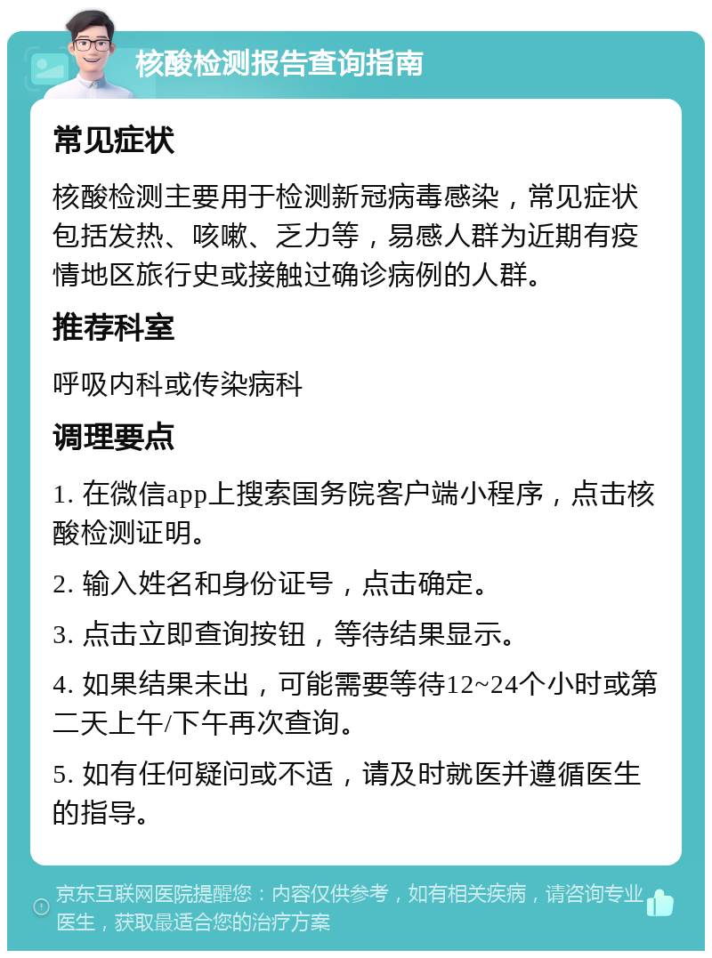 核酸检测报告查询指南 常见症状 核酸检测主要用于检测新冠病毒感染，常见症状包括发热、咳嗽、乏力等，易感人群为近期有疫情地区旅行史或接触过确诊病例的人群。 推荐科室 呼吸内科或传染病科 调理要点 1. 在微信app上搜索国务院客户端小程序，点击核酸检测证明。 2. 输入姓名和身份证号，点击确定。 3. 点击立即查询按钮，等待结果显示。 4. 如果结果未出，可能需要等待12~24个小时或第二天上午/下午再次查询。 5. 如有任何疑问或不适，请及时就医并遵循医生的指导。