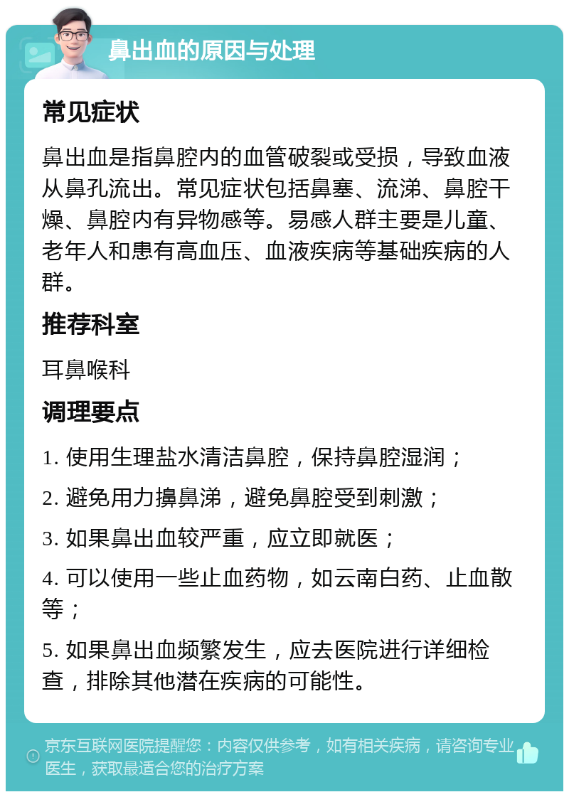 鼻出血的原因与处理 常见症状 鼻出血是指鼻腔内的血管破裂或受损，导致血液从鼻孔流出。常见症状包括鼻塞、流涕、鼻腔干燥、鼻腔内有异物感等。易感人群主要是儿童、老年人和患有高血压、血液疾病等基础疾病的人群。 推荐科室 耳鼻喉科 调理要点 1. 使用生理盐水清洁鼻腔，保持鼻腔湿润； 2. 避免用力擤鼻涕，避免鼻腔受到刺激； 3. 如果鼻出血较严重，应立即就医； 4. 可以使用一些止血药物，如云南白药、止血散等； 5. 如果鼻出血频繁发生，应去医院进行详细检查，排除其他潜在疾病的可能性。