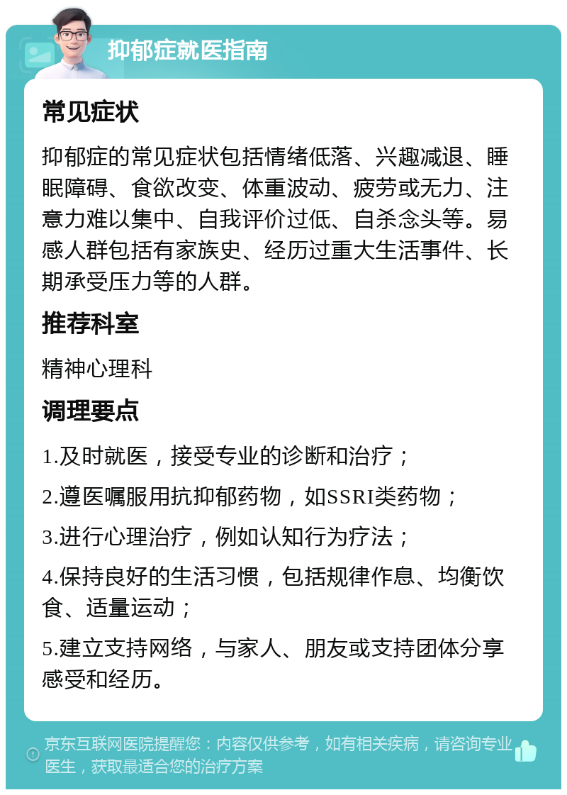 抑郁症就医指南 常见症状 抑郁症的常见症状包括情绪低落、兴趣减退、睡眠障碍、食欲改变、体重波动、疲劳或无力、注意力难以集中、自我评价过低、自杀念头等。易感人群包括有家族史、经历过重大生活事件、长期承受压力等的人群。 推荐科室 精神心理科 调理要点 1.及时就医，接受专业的诊断和治疗； 2.遵医嘱服用抗抑郁药物，如SSRI类药物； 3.进行心理治疗，例如认知行为疗法； 4.保持良好的生活习惯，包括规律作息、均衡饮食、适量运动； 5.建立支持网络，与家人、朋友或支持团体分享感受和经历。