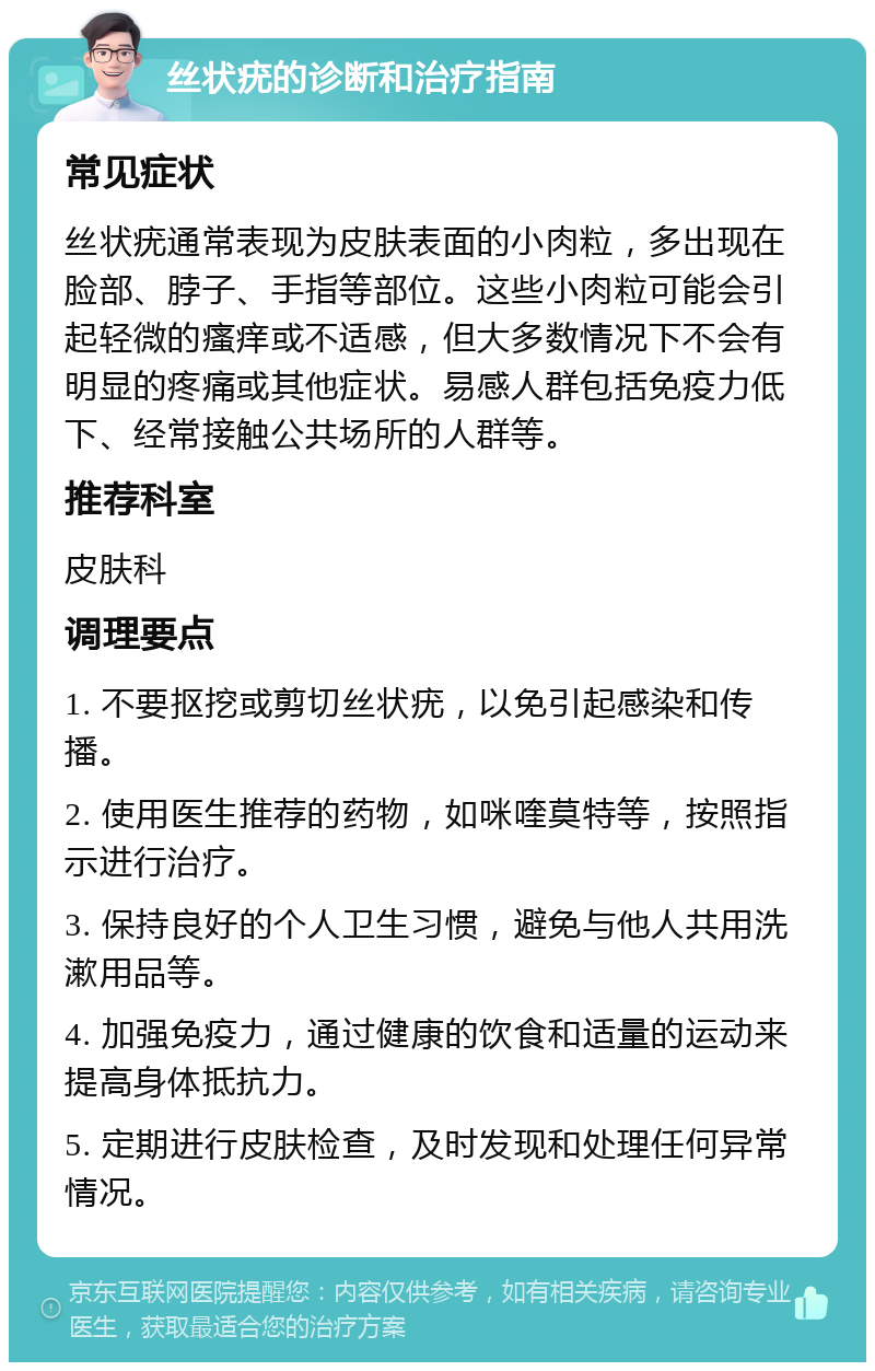 丝状疣的诊断和治疗指南 常见症状 丝状疣通常表现为皮肤表面的小肉粒，多出现在脸部、脖子、手指等部位。这些小肉粒可能会引起轻微的瘙痒或不适感，但大多数情况下不会有明显的疼痛或其他症状。易感人群包括免疫力低下、经常接触公共场所的人群等。 推荐科室 皮肤科 调理要点 1. 不要抠挖或剪切丝状疣，以免引起感染和传播。 2. 使用医生推荐的药物，如咪喹莫特等，按照指示进行治疗。 3. 保持良好的个人卫生习惯，避免与他人共用洗漱用品等。 4. 加强免疫力，通过健康的饮食和适量的运动来提高身体抵抗力。 5. 定期进行皮肤检查，及时发现和处理任何异常情况。