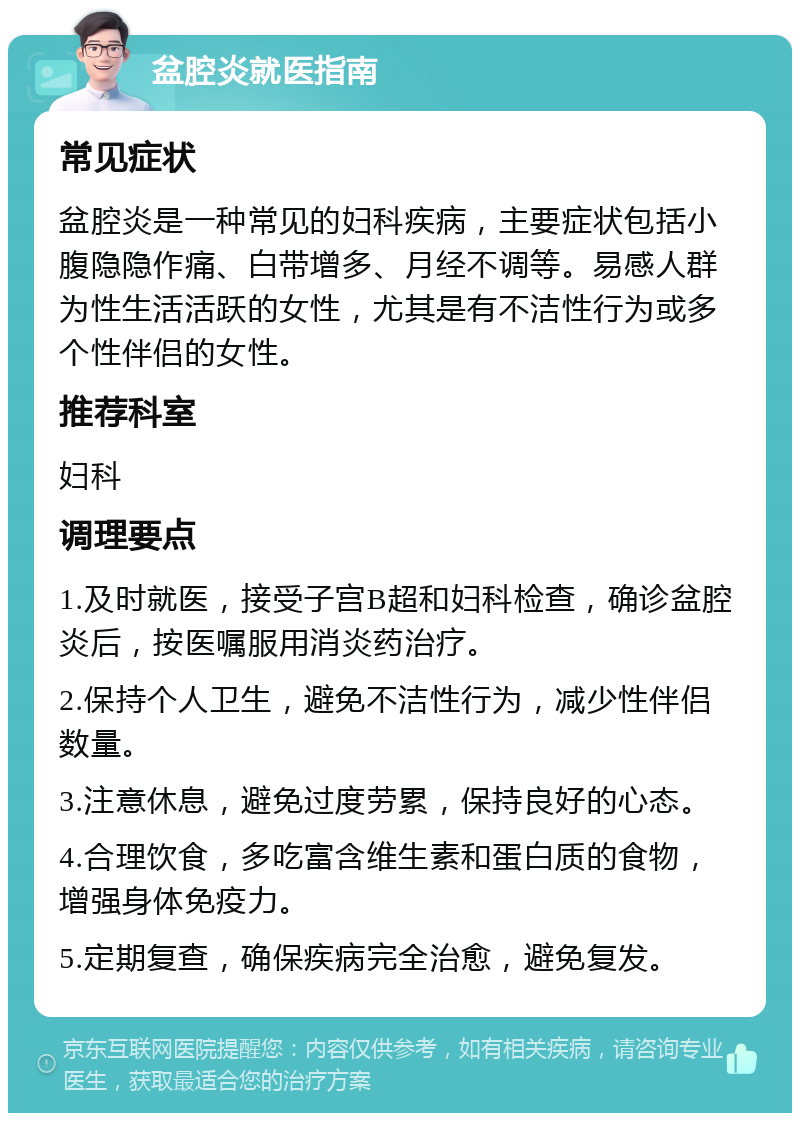 盆腔炎就医指南 常见症状 盆腔炎是一种常见的妇科疾病，主要症状包括小腹隐隐作痛、白带增多、月经不调等。易感人群为性生活活跃的女性，尤其是有不洁性行为或多个性伴侣的女性。 推荐科室 妇科 调理要点 1.及时就医，接受子宫B超和妇科检查，确诊盆腔炎后，按医嘱服用消炎药治疗。 2.保持个人卫生，避免不洁性行为，减少性伴侣数量。 3.注意休息，避免过度劳累，保持良好的心态。 4.合理饮食，多吃富含维生素和蛋白质的食物，增强身体免疫力。 5.定期复查，确保疾病完全治愈，避免复发。