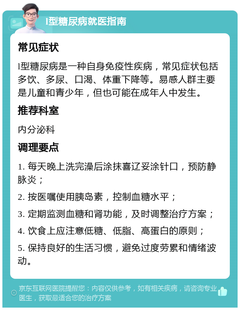 l型糖尿病就医指南 常见症状 l型糖尿病是一种自身免疫性疾病，常见症状包括多饮、多尿、口渴、体重下降等。易感人群主要是儿童和青少年，但也可能在成年人中发生。 推荐科室 内分泌科 调理要点 1. 每天晚上洗完澡后涂抹喜辽妥涂针口，预防静脉炎； 2. 按医嘱使用胰岛素，控制血糖水平； 3. 定期监测血糖和肾功能，及时调整治疗方案； 4. 饮食上应注意低糖、低脂、高蛋白的原则； 5. 保持良好的生活习惯，避免过度劳累和情绪波动。