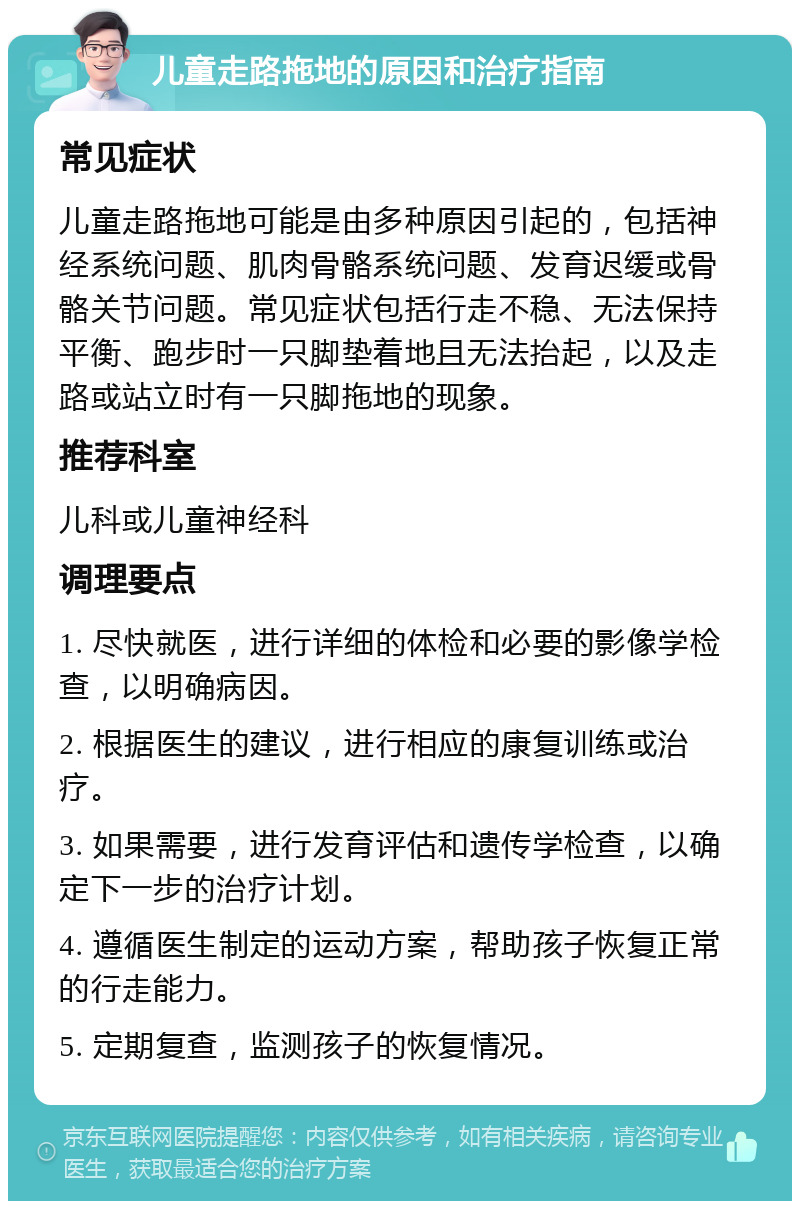 儿童走路拖地的原因和治疗指南 常见症状 儿童走路拖地可能是由多种原因引起的，包括神经系统问题、肌肉骨骼系统问题、发育迟缓或骨骼关节问题。常见症状包括行走不稳、无法保持平衡、跑步时一只脚垫着地且无法抬起，以及走路或站立时有一只脚拖地的现象。 推荐科室 儿科或儿童神经科 调理要点 1. 尽快就医，进行详细的体检和必要的影像学检查，以明确病因。 2. 根据医生的建议，进行相应的康复训练或治疗。 3. 如果需要，进行发育评估和遗传学检查，以确定下一步的治疗计划。 4. 遵循医生制定的运动方案，帮助孩子恢复正常的行走能力。 5. 定期复查，监测孩子的恢复情况。