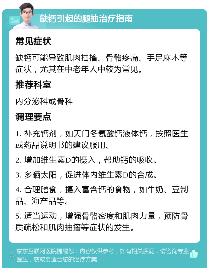 缺钙引起的腿抽治疗指南 常见症状 缺钙可能导致肌肉抽搐、骨骼疼痛、手足麻木等症状，尤其在中老年人中较为常见。 推荐科室 内分泌科或骨科 调理要点 1. 补充钙剂，如天门冬氨酸钙液体钙，按照医生或药品说明书的建议服用。 2. 增加维生素D的摄入，帮助钙的吸收。 3. 多晒太阳，促进体内维生素D的合成。 4. 合理膳食，摄入富含钙的食物，如牛奶、豆制品、海产品等。 5. 适当运动，增强骨骼密度和肌肉力量，预防骨质疏松和肌肉抽搐等症状的发生。