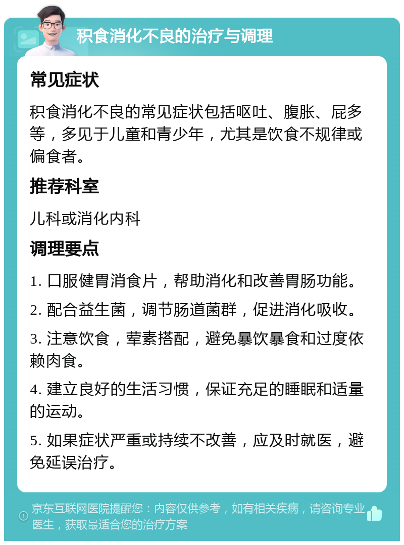 积食消化不良的治疗与调理 常见症状 积食消化不良的常见症状包括呕吐、腹胀、屁多等，多见于儿童和青少年，尤其是饮食不规律或偏食者。 推荐科室 儿科或消化内科 调理要点 1. 口服健胃消食片，帮助消化和改善胃肠功能。 2. 配合益生菌，调节肠道菌群，促进消化吸收。 3. 注意饮食，荤素搭配，避免暴饮暴食和过度依赖肉食。 4. 建立良好的生活习惯，保证充足的睡眠和适量的运动。 5. 如果症状严重或持续不改善，应及时就医，避免延误治疗。