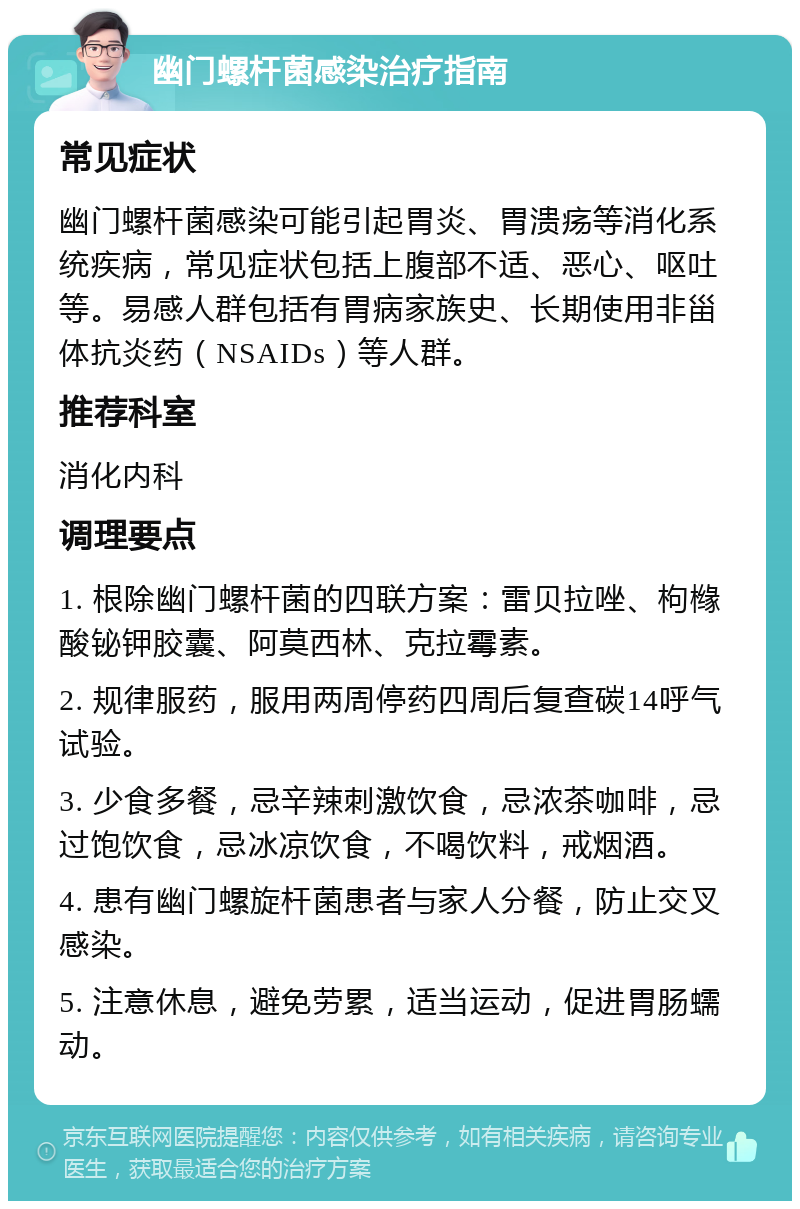 幽门螺杆菌感染治疗指南 常见症状 幽门螺杆菌感染可能引起胃炎、胃溃疡等消化系统疾病，常见症状包括上腹部不适、恶心、呕吐等。易感人群包括有胃病家族史、长期使用非甾体抗炎药（NSAIDs）等人群。 推荐科室 消化内科 调理要点 1. 根除幽门螺杆菌的四联方案：雷贝拉唑、枸橼酸铋钾胶囊、阿莫西林、克拉霉素。 2. 规律服药，服用两周停药四周后复查碳14呼气试验。 3. 少食多餐，忌辛辣刺激饮食，忌浓茶咖啡，忌过饱饮食，忌冰凉饮食，不喝饮料，戒烟酒。 4. 患有幽门螺旋杆菌患者与家人分餐，防止交叉感染。 5. 注意休息，避免劳累，适当运动，促进胃肠蠕动。