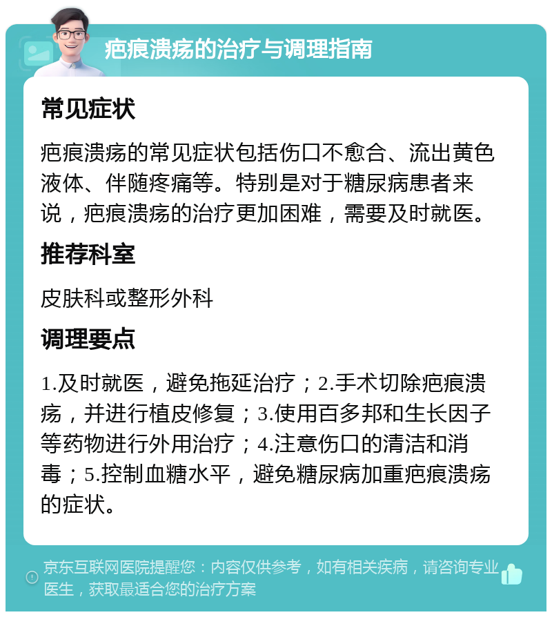 疤痕溃疡的治疗与调理指南 常见症状 疤痕溃疡的常见症状包括伤口不愈合、流出黄色液体、伴随疼痛等。特别是对于糖尿病患者来说，疤痕溃疡的治疗更加困难，需要及时就医。 推荐科室 皮肤科或整形外科 调理要点 1.及时就医，避免拖延治疗；2.手术切除疤痕溃疡，并进行植皮修复；3.使用百多邦和生长因子等药物进行外用治疗；4.注意伤口的清洁和消毒；5.控制血糖水平，避免糖尿病加重疤痕溃疡的症状。