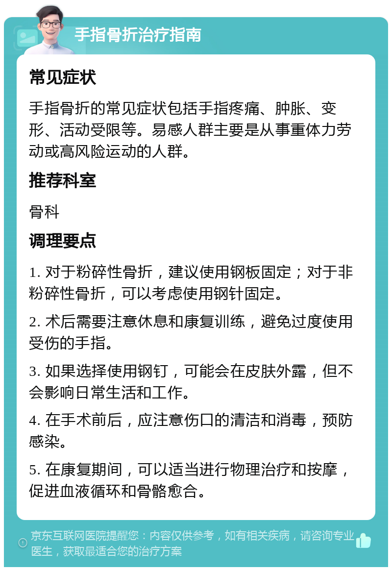 手指骨折治疗指南 常见症状 手指骨折的常见症状包括手指疼痛、肿胀、变形、活动受限等。易感人群主要是从事重体力劳动或高风险运动的人群。 推荐科室 骨科 调理要点 1. 对于粉碎性骨折，建议使用钢板固定；对于非粉碎性骨折，可以考虑使用钢针固定。 2. 术后需要注意休息和康复训练，避免过度使用受伤的手指。 3. 如果选择使用钢钉，可能会在皮肤外露，但不会影响日常生活和工作。 4. 在手术前后，应注意伤口的清洁和消毒，预防感染。 5. 在康复期间，可以适当进行物理治疗和按摩，促进血液循环和骨骼愈合。