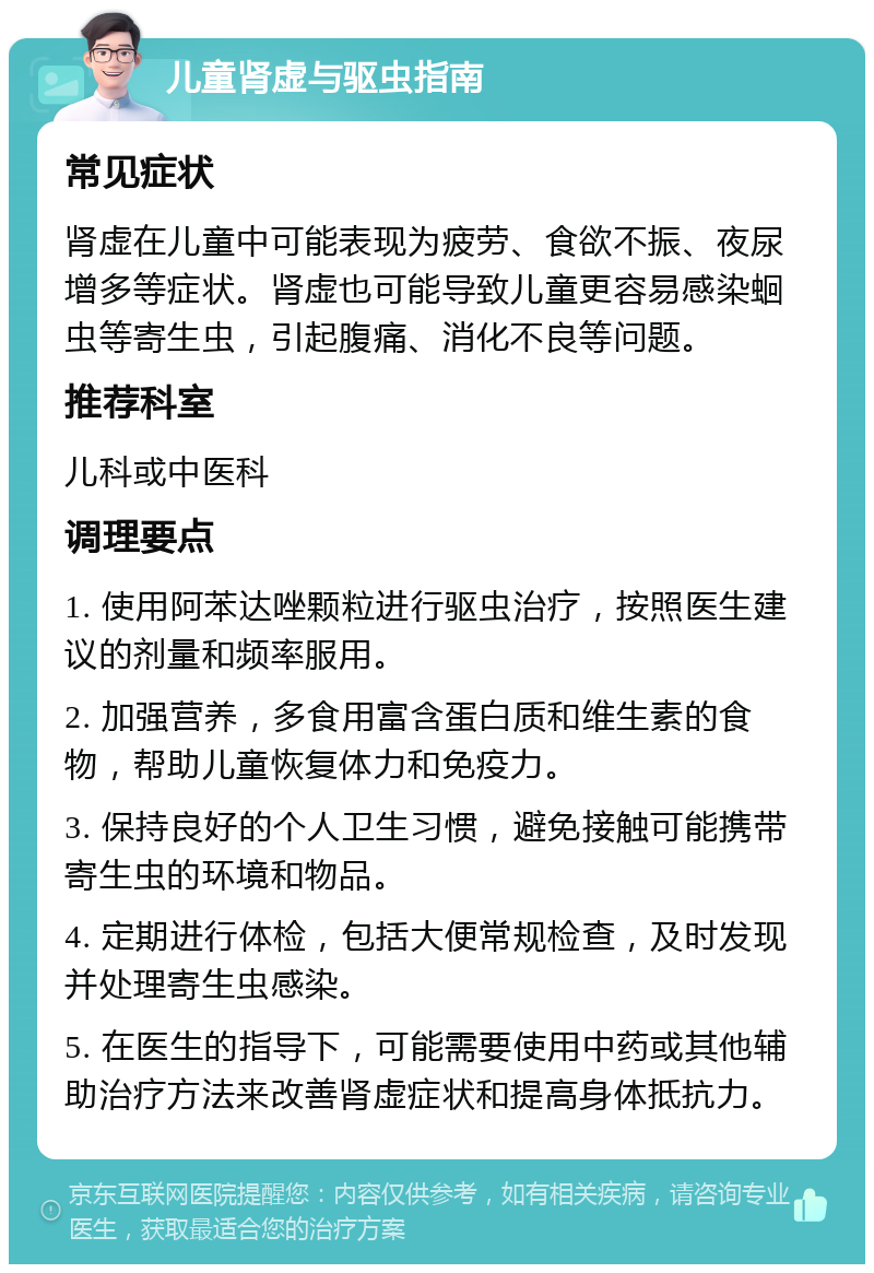 儿童肾虚与驱虫指南 常见症状 肾虚在儿童中可能表现为疲劳、食欲不振、夜尿增多等症状。肾虚也可能导致儿童更容易感染蛔虫等寄生虫，引起腹痛、消化不良等问题。 推荐科室 儿科或中医科 调理要点 1. 使用阿苯达唑颗粒进行驱虫治疗，按照医生建议的剂量和频率服用。 2. 加强营养，多食用富含蛋白质和维生素的食物，帮助儿童恢复体力和免疫力。 3. 保持良好的个人卫生习惯，避免接触可能携带寄生虫的环境和物品。 4. 定期进行体检，包括大便常规检查，及时发现并处理寄生虫感染。 5. 在医生的指导下，可能需要使用中药或其他辅助治疗方法来改善肾虚症状和提高身体抵抗力。