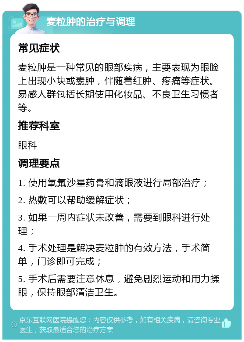 麦粒肿的治疗与调理 常见症状 麦粒肿是一种常见的眼部疾病，主要表现为眼睑上出现小块或囊肿，伴随着红肿、疼痛等症状。易感人群包括长期使用化妆品、不良卫生习惯者等。 推荐科室 眼科 调理要点 1. 使用氧氟沙星药膏和滴眼液进行局部治疗； 2. 热敷可以帮助缓解症状； 3. 如果一周内症状未改善，需要到眼科进行处理； 4. 手术处理是解决麦粒肿的有效方法，手术简单，门诊即可完成； 5. 手术后需要注意休息，避免剧烈运动和用力揉眼，保持眼部清洁卫生。