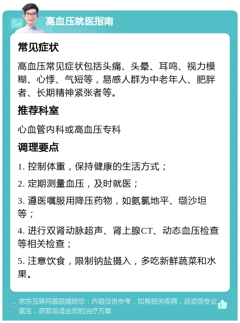 高血压就医指南 常见症状 高血压常见症状包括头痛、头晕、耳鸣、视力模糊、心悸、气短等，易感人群为中老年人、肥胖者、长期精神紧张者等。 推荐科室 心血管内科或高血压专科 调理要点 1. 控制体重，保持健康的生活方式； 2. 定期测量血压，及时就医； 3. 遵医嘱服用降压药物，如氨氯地平、缬沙坦等； 4. 进行双肾动脉超声、肾上腺CT、动态血压检查等相关检查； 5. 注意饮食，限制钠盐摄入，多吃新鲜蔬菜和水果。