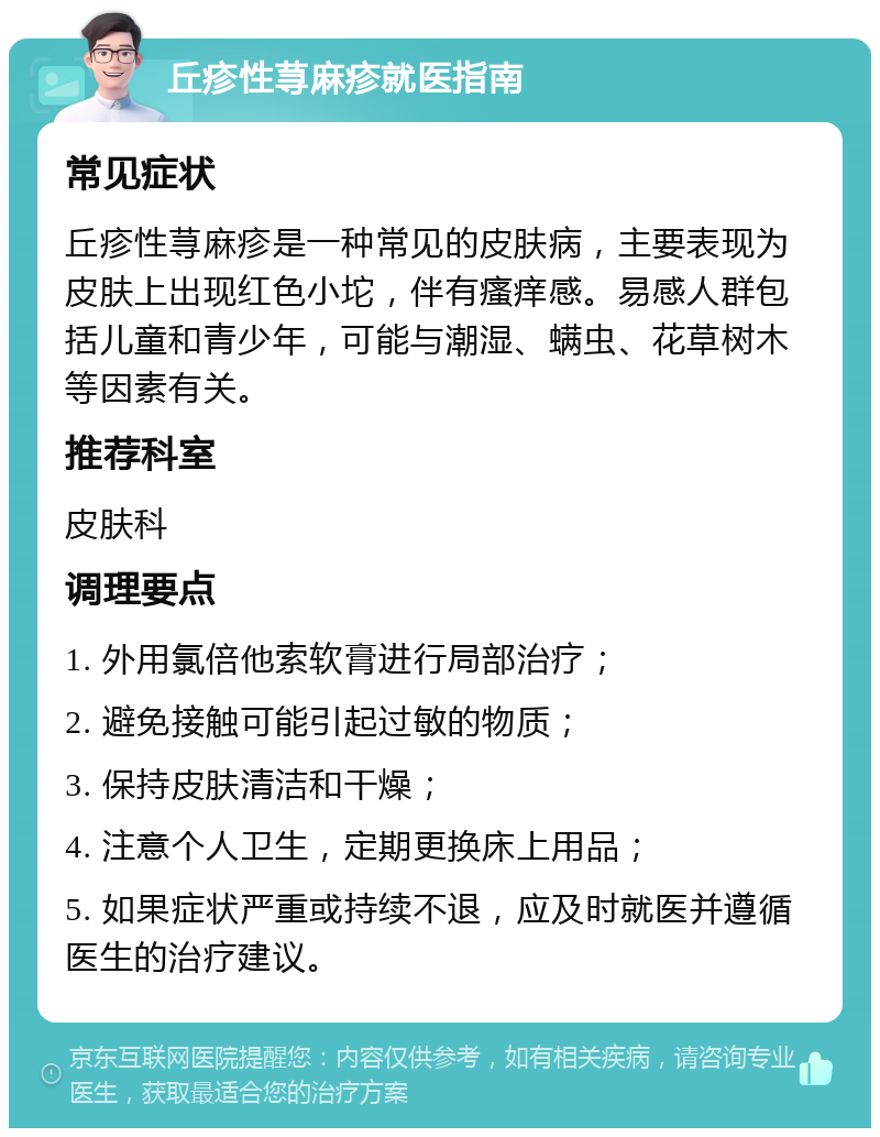 丘疹性荨麻疹就医指南 常见症状 丘疹性荨麻疹是一种常见的皮肤病，主要表现为皮肤上出现红色小坨，伴有瘙痒感。易感人群包括儿童和青少年，可能与潮湿、螨虫、花草树木等因素有关。 推荐科室 皮肤科 调理要点 1. 外用氯倍他索软膏进行局部治疗； 2. 避免接触可能引起过敏的物质； 3. 保持皮肤清洁和干燥； 4. 注意个人卫生，定期更换床上用品； 5. 如果症状严重或持续不退，应及时就医并遵循医生的治疗建议。