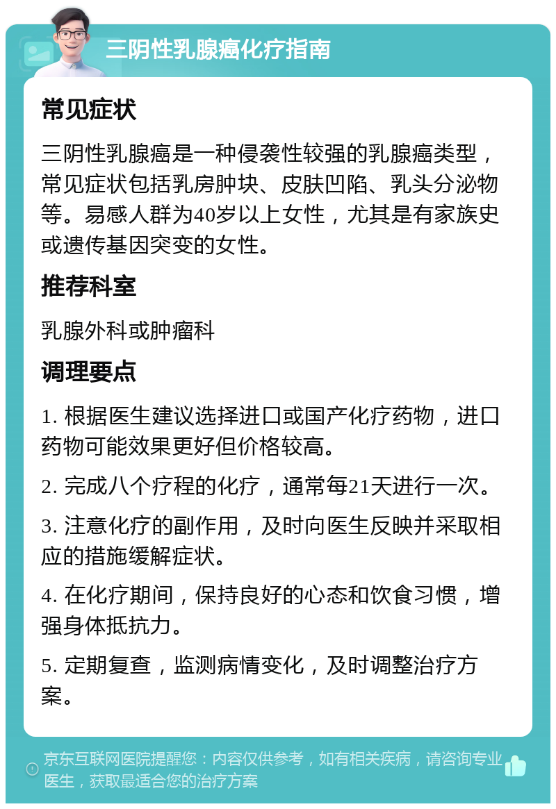 三阴性乳腺癌化疗指南 常见症状 三阴性乳腺癌是一种侵袭性较强的乳腺癌类型，常见症状包括乳房肿块、皮肤凹陷、乳头分泌物等。易感人群为40岁以上女性，尤其是有家族史或遗传基因突变的女性。 推荐科室 乳腺外科或肿瘤科 调理要点 1. 根据医生建议选择进口或国产化疗药物，进口药物可能效果更好但价格较高。 2. 完成八个疗程的化疗，通常每21天进行一次。 3. 注意化疗的副作用，及时向医生反映并采取相应的措施缓解症状。 4. 在化疗期间，保持良好的心态和饮食习惯，增强身体抵抗力。 5. 定期复查，监测病情变化，及时调整治疗方案。