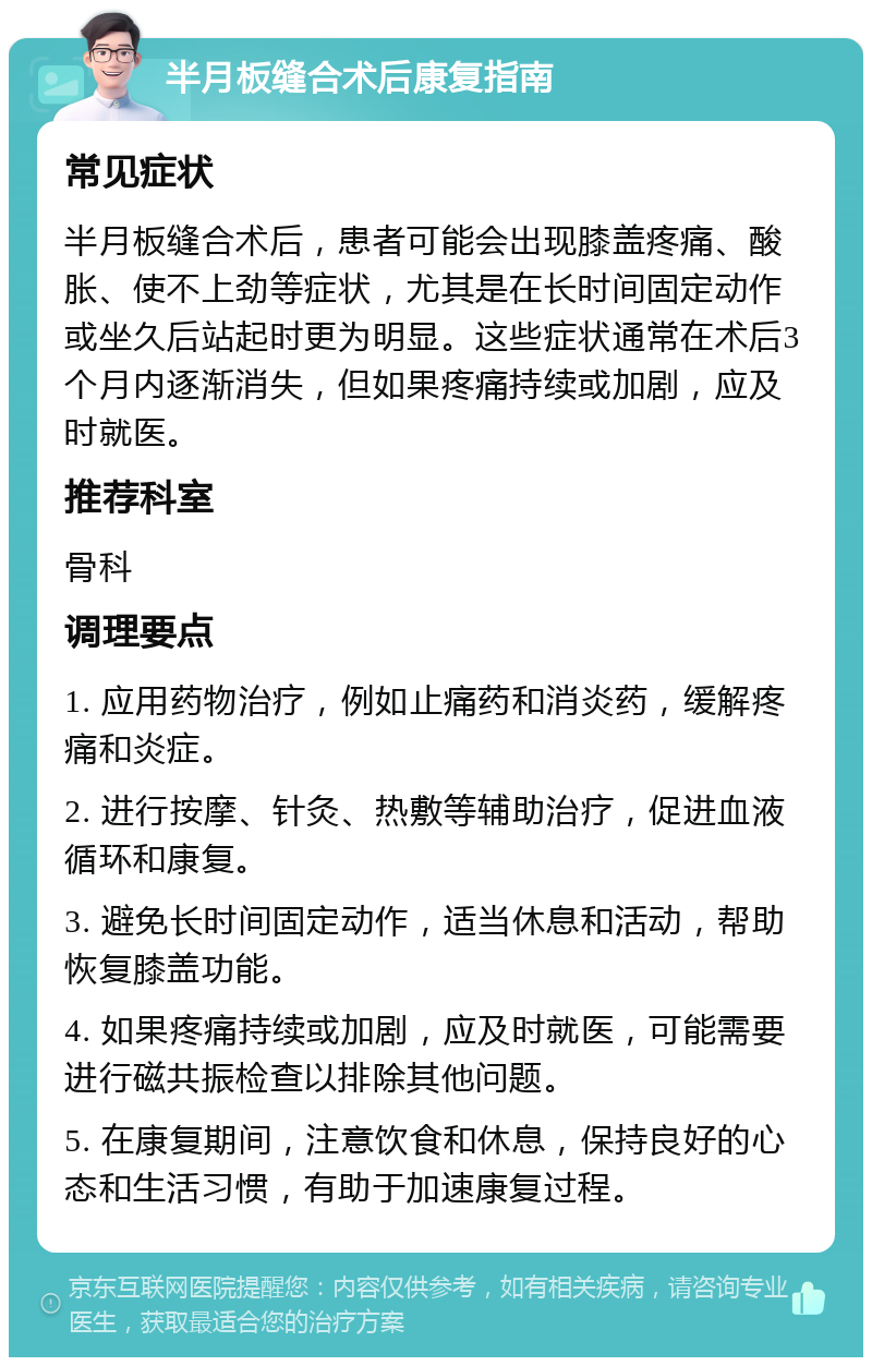 半月板缝合术后康复指南 常见症状 半月板缝合术后，患者可能会出现膝盖疼痛、酸胀、使不上劲等症状，尤其是在长时间固定动作或坐久后站起时更为明显。这些症状通常在术后3个月内逐渐消失，但如果疼痛持续或加剧，应及时就医。 推荐科室 骨科 调理要点 1. 应用药物治疗，例如止痛药和消炎药，缓解疼痛和炎症。 2. 进行按摩、针灸、热敷等辅助治疗，促进血液循环和康复。 3. 避免长时间固定动作，适当休息和活动，帮助恢复膝盖功能。 4. 如果疼痛持续或加剧，应及时就医，可能需要进行磁共振检查以排除其他问题。 5. 在康复期间，注意饮食和休息，保持良好的心态和生活习惯，有助于加速康复过程。