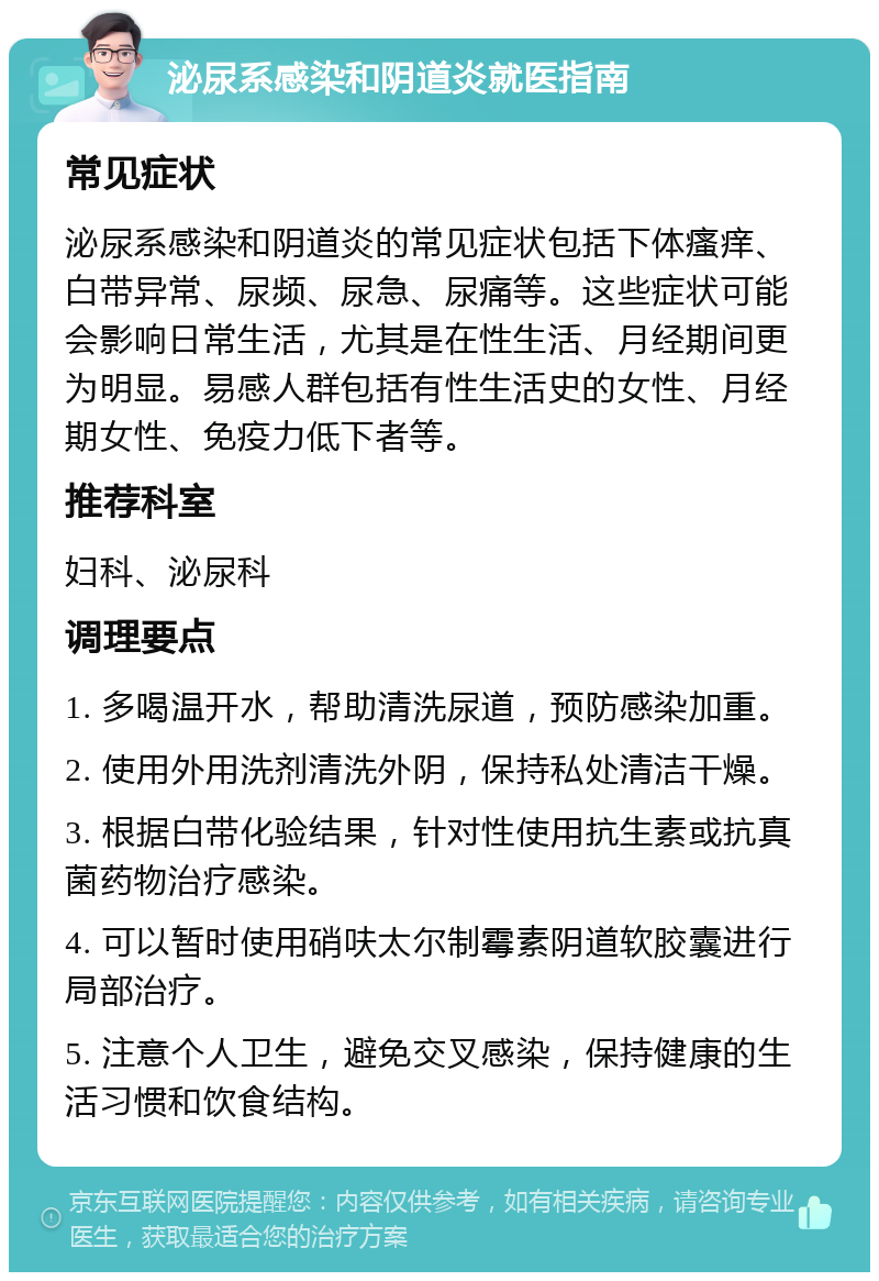 泌尿系感染和阴道炎就医指南 常见症状 泌尿系感染和阴道炎的常见症状包括下体瘙痒、白带异常、尿频、尿急、尿痛等。这些症状可能会影响日常生活，尤其是在性生活、月经期间更为明显。易感人群包括有性生活史的女性、月经期女性、免疫力低下者等。 推荐科室 妇科、泌尿科 调理要点 1. 多喝温开水，帮助清洗尿道，预防感染加重。 2. 使用外用洗剂清洗外阴，保持私处清洁干燥。 3. 根据白带化验结果，针对性使用抗生素或抗真菌药物治疗感染。 4. 可以暂时使用硝呋太尔制霉素阴道软胶囊进行局部治疗。 5. 注意个人卫生，避免交叉感染，保持健康的生活习惯和饮食结构。