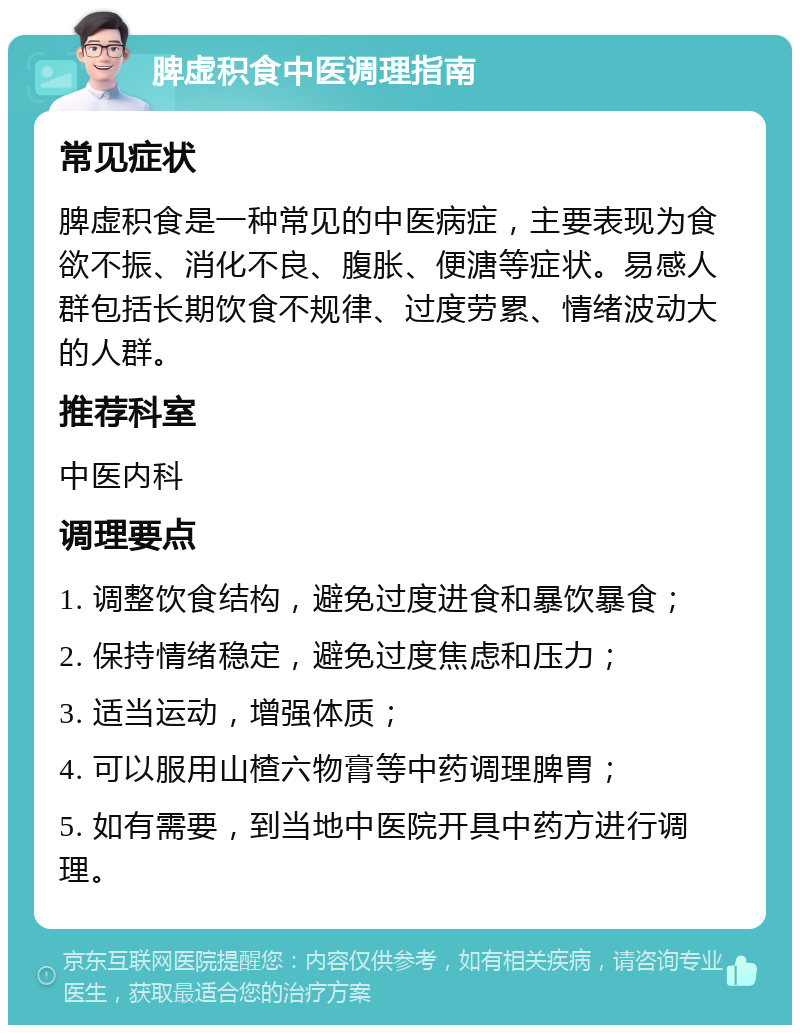 脾虚积食中医调理指南 常见症状 脾虚积食是一种常见的中医病症，主要表现为食欲不振、消化不良、腹胀、便溏等症状。易感人群包括长期饮食不规律、过度劳累、情绪波动大的人群。 推荐科室 中医内科 调理要点 1. 调整饮食结构，避免过度进食和暴饮暴食； 2. 保持情绪稳定，避免过度焦虑和压力； 3. 适当运动，增强体质； 4. 可以服用山楂六物膏等中药调理脾胃； 5. 如有需要，到当地中医院开具中药方进行调理。