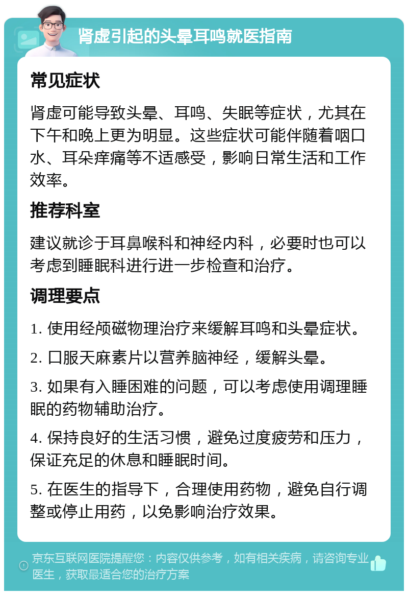 肾虚引起的头晕耳鸣就医指南 常见症状 肾虚可能导致头晕、耳鸣、失眠等症状，尤其在下午和晚上更为明显。这些症状可能伴随着咽口水、耳朵痒痛等不适感受，影响日常生活和工作效率。 推荐科室 建议就诊于耳鼻喉科和神经内科，必要时也可以考虑到睡眠科进行进一步检查和治疗。 调理要点 1. 使用经颅磁物理治疗来缓解耳鸣和头晕症状。 2. 口服天麻素片以营养脑神经，缓解头晕。 3. 如果有入睡困难的问题，可以考虑使用调理睡眠的药物辅助治疗。 4. 保持良好的生活习惯，避免过度疲劳和压力，保证充足的休息和睡眠时间。 5. 在医生的指导下，合理使用药物，避免自行调整或停止用药，以免影响治疗效果。