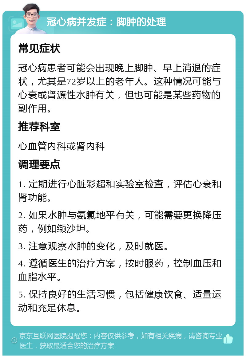 冠心病并发症：脚肿的处理 常见症状 冠心病患者可能会出现晚上脚肿、早上消退的症状，尤其是72岁以上的老年人。这种情况可能与心衰或肾源性水肿有关，但也可能是某些药物的副作用。 推荐科室 心血管内科或肾内科 调理要点 1. 定期进行心脏彩超和实验室检查，评估心衰和肾功能。 2. 如果水肿与氨氯地平有关，可能需要更换降压药，例如缬沙坦。 3. 注意观察水肿的变化，及时就医。 4. 遵循医生的治疗方案，按时服药，控制血压和血脂水平。 5. 保持良好的生活习惯，包括健康饮食、适量运动和充足休息。